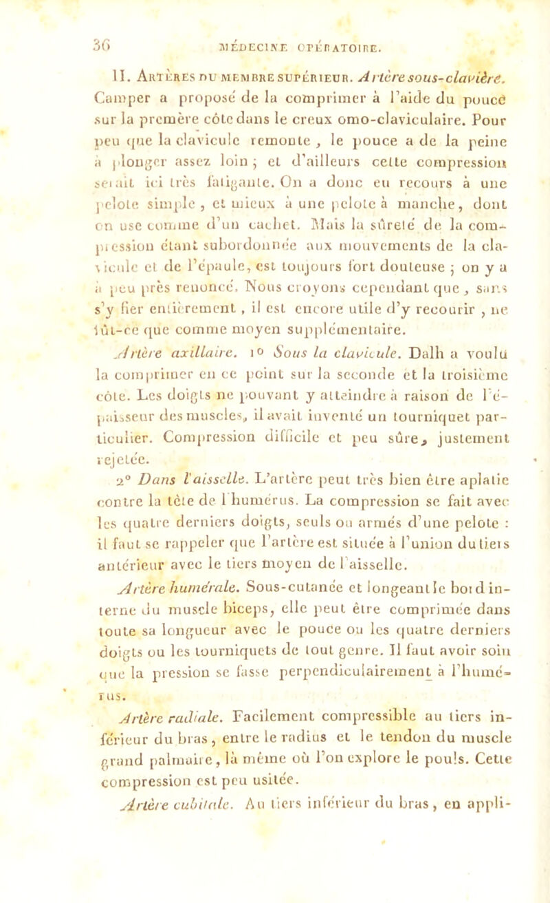 II. Ain Ères nu membre supérieur. Attire, sous-clavière. Camper a propose de la comprimer à l’aide du pouce sur la première côte dans le creux omo-claviculaire. Pour peu que la clavicule remonte, le pouce a de la peine à plonger assez loin; et d’ailleurs celle compression seiait ici liés fatigante. On a donc eti recours à une pelote simple, et mieux à une pelote à manche, dont on use comme d’un cachet. Mais la sûrele’ de la corn- piessiou étant subordonnée aux mouvements de la cla- \iculc et de l’épaule, est toujours fort douteuse ; on y a ii peu près renoncé. Nous croyons cependant que , sans s’y fier entièrement , il csl encore uLile d’y recourir , ne iùi-ce que comme moyen supplémentaire. Artère axillaire. 1° Sous la clavicule. Dalh a voulu la comprimer en ce point sur la seconde et la troisième côte. Les doigts ne pouvant y atteindre à raison de 1 é- paisseur des muscles, il avait inventé un tourniquet par- ticulier. Compression difficile et peu sûre, justement rejcLcc. 2° Dans l'aisselle. L’artère peut très bien être aplatie contre la tète de 1 humérus. La compression se fait avec les quatre derniers doigts, seuls ou armés d’une pelote : il faut se rappeler que l’artère est située à l’union dutieis antérieur avec le tiers moyen de 1 aisselle. Artère humérale. Sous-cutanée et longeant le boid in- terne du muscle biceps, elle peut être comprimée dans toute sa longueur avec le pouce ou les quatre derniers doigts ou les tourniquets de tout genre. Il faut avoir soin eue la pression se fasse perpendiculairement à rhume- rus. Artère radiale. Facilement compressible au tiers in- férieur du bras, entre le radius ei le tendon du muscle grand palmaire, là même où l’on explore le pouls. Cette compression est peu usitée. Artère cubitale. Au tiers inférieur du bras, en appli-