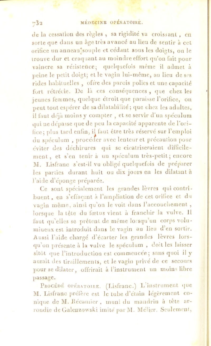 du la cessation des règles , sa rigidité va croissant , en sorte que dans un âge très avancé au lieu de sentir à cet orifice un anneau’souplc et cédant sous les doigts, on le trouve dur et craquant au moindre effort qu’on fait pour vaincre sa résistence- quelquefois même il admet à peine le petit doigt; elle vagin lui-même, au lieu de ses rides habituelles , offre des parois polies et une capacité fort rétrécie. De là ces conséquences , que chez les jeunes femmes, quelque étroit que paraisse l'orifice, on peut tout espérer de sa dilatabilité ; que chez les adultes, il faut déjà moins y compter ; et se servir d'un spéculum qui ne dépasse que de peu la capacité apparente de l'ori- fice; plus tard enfin, il faut être très réservé sur l’emploi du spéculum , procéder avec lenteur et précaution pour éviter des déchirures qui se cicatriseraient difficile- ment, et s’en tenir à un spéculum très-petit ; encore M. Lisfranc s’est-il vu obligé quelquefois de préparer les parties durant huit ou dix jours en les dilatant à l’aide d’éponge préparée. Ce sont spécialement les grandes lèvres qui contri- buent , en s’effaçant à l’atnpliation de ceL orifice et du vagin même, ainsi qu’on le voit dans l’accouchement , lorsque la Lête du fœtus vient à franchir la vulve. 11 f'auL qu’elles se prêtent de même lorsqu’un corps volu- miueux est introduit dans Le vagin au lieu d’en sortir. Aussi l’aide chargé d’écarLer les grandes lèvres lors- qu’on présente à la vulve le spéculum , doit les laisser sitôt que l’introduction est commencée; sans quoi il y aurait des tiraillements, et le vagin privé de ce secours pour se dilater, offrirait à l’instrument un muins libre passage. Procédé opératoire. (Lisfranc.) L instrument que M. Lisfranc préfère est le tube d’étain légèrement co- nique. de M. Pécamier , muni du mandrin à lete ar- rondie de Galenzowski imité parM. Méfier. Seulement,