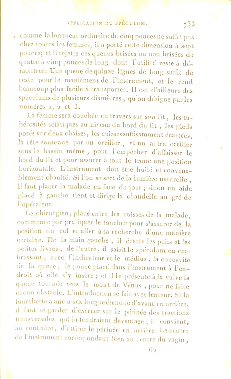 , comme la longueur ordinaire de cinq pouces ne suffit pas chez toutes les femmes, il a porté cette dimension h sept pouces; et il rejette ces queues hrise'es ou non brisées de quatre à cinq pouces de long dont Inutilité reste à dé- montrer. Une queue de quinze lignes de long suffit de reste pour le maniement de l’instrument, et le rend beaucoup plus facile à transporter. Il est d’ailleurs des spéculums de plusieurs diamètres , qu’on désigue parles numéros 1, 2 et 3. La femme sera couchée en travers sur son lit, les tu- bérosités sciatiques au niveau du bord du lit , les pieds posés sur deux chaises, les cuissessuffisamment écartées, la tête soutenue par un oreiller, et un autre oreiller sous le bassin même, pour l’empêcher d’affaisser le bord du lit et pour assurer à tout le tronc une position horizontale. L’instrument doit être huilé et convena- blement chauffé. Si l’on se sert de la lumière naturelle , il faut placer la malade en (ace du jour; sinon un aide placé à gauche tient cl dirige la chandelle au gré de l’opérateur. Le chirurgien, placé entre les cuisses de la malade, commence par pratiquer le loucher pour s’assurer de la position du col et aller à sa recherche d’une manière certaine. De la main gauche , il écarte les poils et les petites levres , de I eutie, il saisit le spéculum en em- brassant, avec l’indicateur et le médius , la concavité de la queue, le pouce placé dans l’instrument à l’en- droit où elle s’y insère ; et il le présenLe à la vulve la queue tournée vers le mont de Vénus , pour ne faire aucun obstacle. L’introduction se fait avec lenteur. Si la fourchette a une assez longucétcnducd’avant en arrière, il faut se garder d’exercer sur le périnée des iraelious tiansveisales qui la tendraient davantage ; il convient, au conli.iirc, d attirer Je périnée en arrière. Le centre oe 1 instrument correspondant bien au centre du vagin, ()2