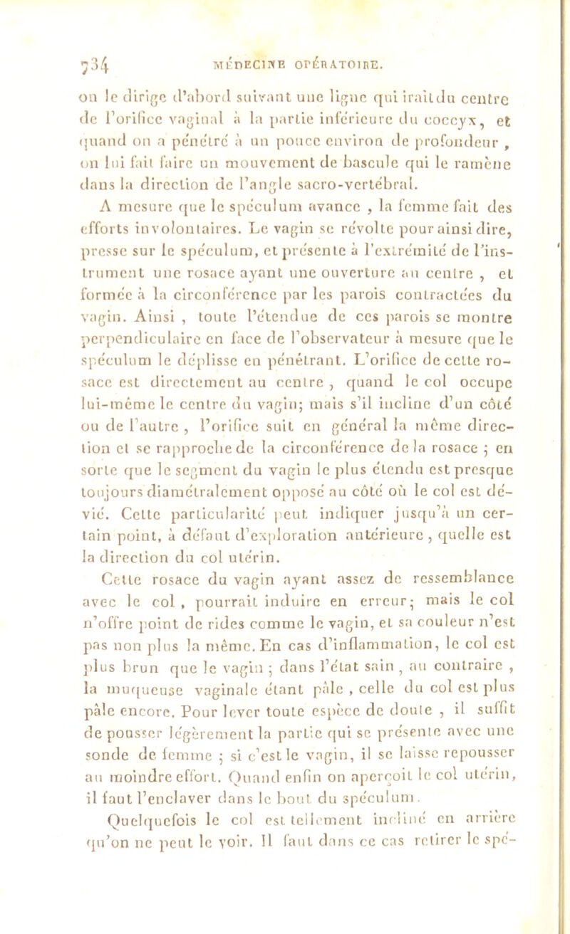 on le dirige d'abord suivant une ligne qui iraildu centre de l’orifice vaginal à la parlie inférieure du coccyx, et quand on a pénétré à un pouce environ de profondeur , on lui fait faire un mouvement de bascule qui le ramène dans la direction de l’angle sacro-vertébral. A mesure que le spéculum avance , la femme fait des efforts involontaires. Le vagin se révolte pour ainsi dire, presse sur le spéculum, et présente à l'extrémité de l’ins- trument une rosace ayant une ouverture an centre , et formée à la circonférence par les parois contracte'es du vagin. Ainsi , toute l’étendue de ces parois se montre perpendiculaire en face de l’observateur à mesure que le spéculum le déplisse en pénétrant. L’orifice de celte ro- sace est directement au centre , quand le col occupe lui-même le centre du vagin; mais s’il incline d’un côté ou de l’autre , l’orifice suit en général la même direc- tion et se rapproche de la circonférence delà rosace ; en sorte que le segment du vagin le plus étendu est presque toujours diamétralement opposé au côté où le col est dé- vié. Celte particularité peut indiquer jusqu’à un cer- tain point, à défaut d’exploration antérieure, quelle est la direction du col utérin. Celle rosace du vagin ayant assez de ressemblance avec le col , pourrait induire en erreur; mais le col n’offre point de rides comme le vagin, et sa couleur n’est pas non plus la même. En cas d’inflammation, le col est plus brun que le vagin ; dans l’état sain , au contraire , la muqueuse vaginale étant pâle , celle du col est plus pâle encore. Pour lever toute espèce de doule , il sulfit de pousser légèrement la parlie qui se présente avec une sonde de femme ; si c’est le vagin, il se laisse repousser au moindre effort. Quand enfin on aperçoit le col utérin, il faut l’enclaver dans le bout du spéculum. Quelquefois le col est tellement incliné en arrière qu’on ne peut le voir. Il faut dans ce cas retirer le spe-