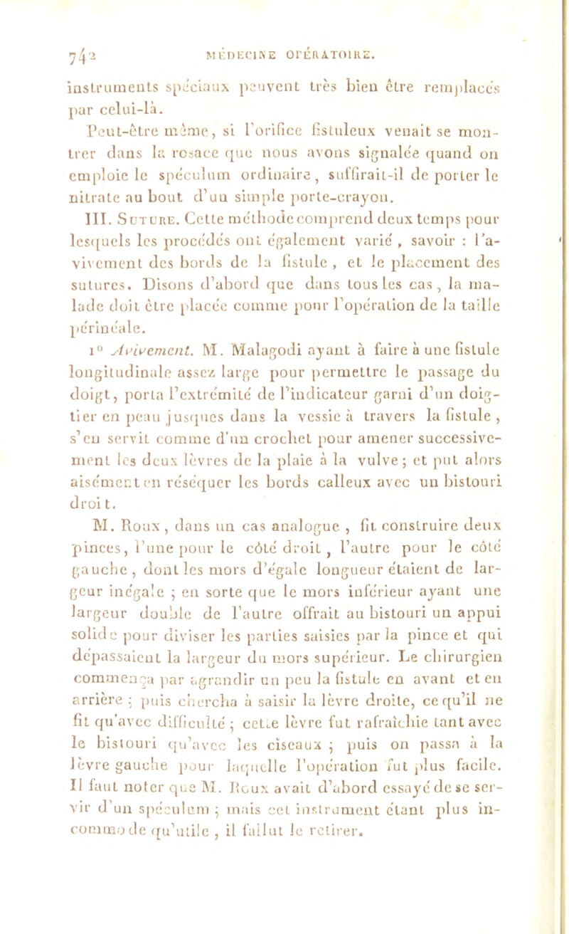 instruments spéciaux peuvent très bien être remplaces par celui-là. Peut-Être même, si l’orifice fisluleux venait se mon- trer dans la rosace que nous avons signalée quand on emploie le spéculum ordinaire, suffirait-il de porter le nitrate au bout d’un simple porte-crayon. III. S üture. Cette méthode comprend deux temps pour lesquels les procédés ont également varié , savoir : i’a- vivement des bords de la fistule , et le placement des sutures. Disons d’abord que dans tous les cas, la ma- lade doit être placée comme pour l’opération de la taille périnéale. i° Avivement. M. Malagodi ayant à faire à une fistule longitudinale assez large pour permettre le passage du doigt, porta l’extrémité de l’indicateur garni d’un doig- tier en peau jusques dans la vessie à travers la fistule , s’eu servit comme d’un crochet pour amener successive- ment les deux lèvres de la plaie à la vulve; et put alors aisément en réséquer les bords calleux avec un bistouri droi t. M. Roux , dans un cas analogue , fit construire deux pinces, l’une pour le côlé droit, l’autre pour le côté gauche , dont les mors d’égale longueur étaient de lar- geur inégale ; en sorte que le mors inférieur ayant une largeur double de l’autre offrait au bistouri un appui solide pour diviser les parties saisies par la pince et qui dépassaient la largeur du mors supérieur. Le chirurgien commença par agrandir un peu la fistule en avant et en arrière : puis chercha à saisir la lèvre droite, ce qu’il ne fit qu’avec difficulté ; ceUe lèvre fut rafraîchie tant avec le bistouri qu’avec les ciseaux ; puis on passa à la lèvre gauche pour laquelle l’opération fut plus facile. Il laut noter que M. Roux avait d’abord essayé de se ser- vir d’un spéculum ; mais cet instrument étant plus in- commode qu’utile , il fallut le retirer.