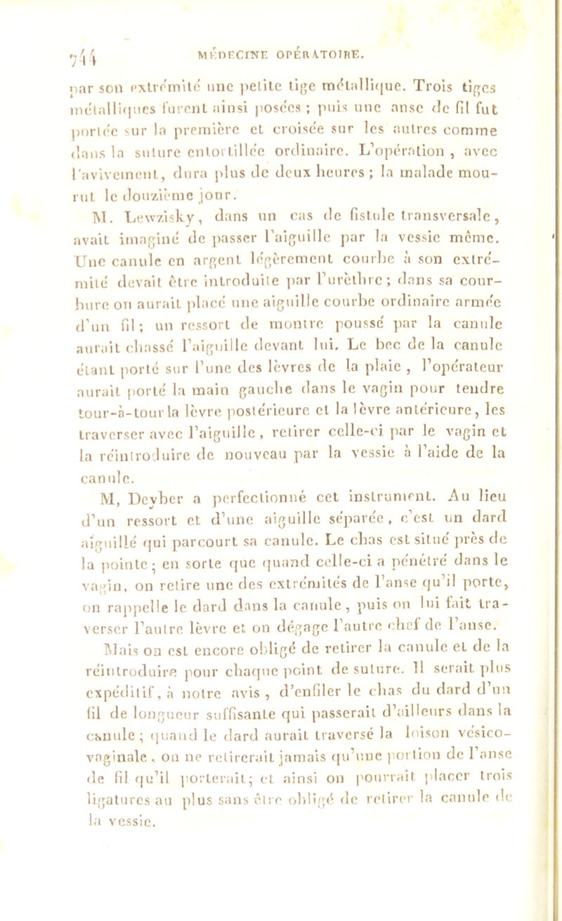 par son extrémité une petite tige rn{5lalli(|ue. Trois tiges métalliques furent ainsi posées ; puis une anse de fil fut portée sur la première et croisée sur les autres comme dans la suture entortillée ordinaire. L’opération , avec l'avivement, dura plus de deux heures ; la malade mou- rut le douzième jour. T\I. Lewzisky, dans un cas de fistule transversale, avait imaginé de passer l’aiguille par la vessie même. Une canule en argent légèrement courbe à son extré- mité devait être introduite par l’urèthre; dans sa cour- bure ori aurait placé une aiguille courbe ordinaire armée d’un fil; un ressort de montre poussé par la canule aurait chassé l’aiguille devant lui. Le bec de la canule étant porté sur l’une des lèvres de la plaie , l’opérateur aurait porté la main gauche dans le vagin pour tendre tour-à-tourla lèvre postérieure et la lèvre antérieure, les traverser avec l’aiguille , retirer celle-ci par le vagin et la réintroduire de nouveau par la vessie à l’aide de la canule. M, Devber a perfectionné cet instrument. Au lieu d’un ressort et d’une aiguille séparée, c’est un dard aiguillé qui parcourt sa canule. Le chas est situe près de la pointe; en sorte que quand celle-ci a pénétré dans le vagin, on relire une des extrémités de 1 anse qu il porte, on rappelle le dard dans la canule, puis on lui fait tra- verser l’autre lèvre et on dégage 1 autre chef de 1 anse. Mais on csL encore obligé de retirer la canule et de la réintroduire pour chaque point de suture. 11 serait plus expéditif, à notre avis , d’enfiler le chas du dard d un fil de longueur suffisante qui passerait d’ailleurs dans la canule; quand le dard aurait traversé la loison vcsico- vnginale , ou ne retirerait jamais qu’une portion de 1 anse de fil qu’il porterait; et ainsi on pourrait placer trois ligatures au plus sans être obligé de retirer la canule de la vessie.