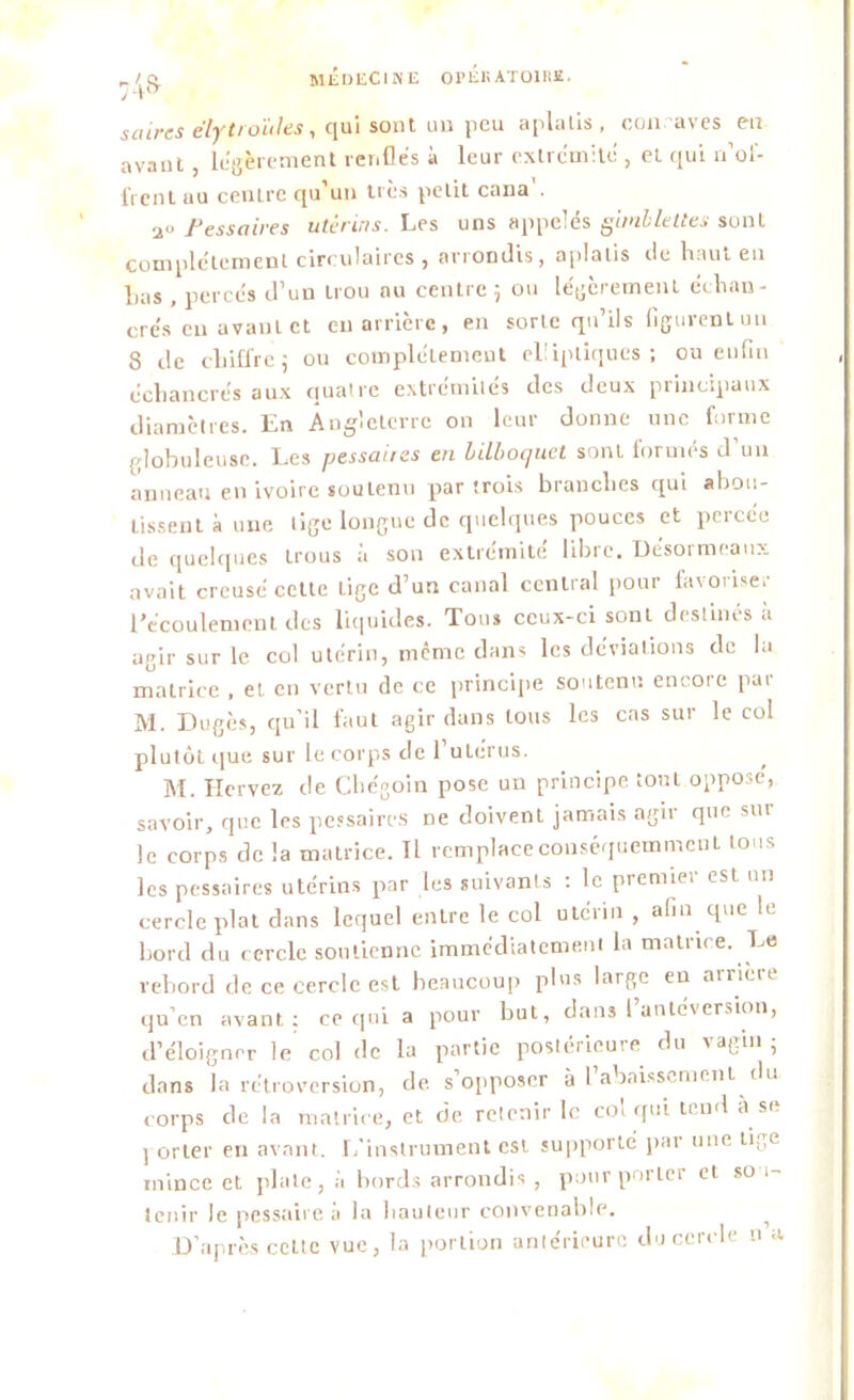 74» saurs eïytroüles, qui sont au peu aplalis, concaves en avant , légèrement renfles à leur extrémité , et qui n’of- frent au centre qu’un très petit cana'. 2° Pessaires utérins. Les uns appelés gimllettes sont complètement circulaires , arrondis, aplalis de haut en lias , percés d’un trou nu centre 5 ou légèrement échan- cre’s en avant et eu arrière, en sorte qu’ils figurent un 8 de chiffre; ou complètement elliptiques; ou enfin échancrés aux quatre extrémilés des deux principaux diamètres. En Angleterre on leur donne une forme globuleuse. Les pessaires en bilboquet sonl formés d’un anneau en ivoire soutenu par trois branches qui abou- tissent à une lige longue de quelques pouces et percée de quelques trous à son extrémité libre. Desormeaux avait creusé cette Lige d’un canal central pour favoiise. l’écoulement des liquides. Tous ceux-ci sonl destinés à agir sur le col utérin, même dans les déviations de la matrice , et en vertu de ce principe soutenu encore par M. Dugès, qu’il faut agir dans tous les cas sur le col plutôt que sur le corps de l’utérus. M. Hcrvez de Chégoin pose un principe tout opposé, savoir, que les pessaires ne doivent jamais agir que sur le corps de la matrice. Il remplace conséquemment tous les pessaires utérins par les suivants : le premier est un cercle plot dans lequel entre le col utérin , afin que le bord du cercle soutienne immédiatement la matrice. Le rebord de ce cercle est beaucoup plus large en airièie qu’en avant; ce qui a pour but, dans I antéversion, d’éloigner le col de la partie postérieure du vagin ; dans la rétroversion, de s opposer à l abaissement du corps de la matrice, et de retenir h: col qui tend a se ] orter en avant. L’instrument est supporté par une tilPe mince et plate, à bords arrondis , pour porter et sou- tenir le pessaire à la hauteur convenable. i D’après celte vue, la portion antérieure du cercle n a.