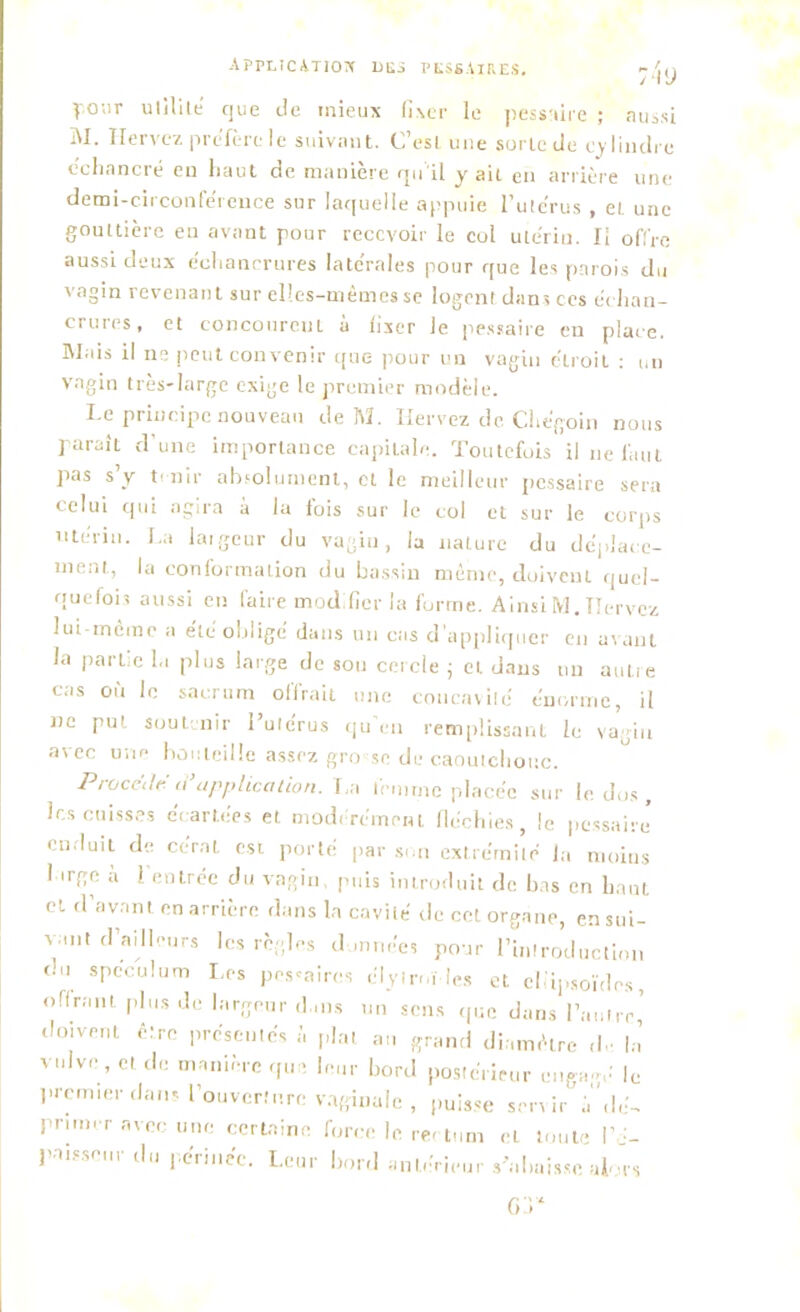 :4<j yonr utilité que de mieux fixer le pessaire ; aussi M. lieriez préfère le suivant. C’est une sorte de cylindre échancré en haut de manière qu'il y ait en arrière une demi-ciiconférence sur laquelle appuie l’ute'rus , et une gouttière en avant pour recevoir le col utérin. Il offre aussi deux échancrures latérales pour que les parois du vagin revenant sur elles-mêmes se logent dans ces échan- crures, et concourent à fixer Je pessaire en place. Riais il ne peut convenir que pour un vagin étroit : un vagin très-large exige le premier modèle. Le principe nouveau de M. Iiervez de Chégoin nous paraÎL d’une importance capitale. Toutefois il ne faut pas s y t1 nir absolument, cl le meilleur pessaire sera celui qui agira à la fois sur le col et sur le corps utérin. La largeur du vagin, la nature du déplace- ment, la conformation du bassin même, doivenL quel- quefois aussi en faire modifier la forme. Ainsi M. TIervcz lui-même a été obligé dans un cas d’appliquer en avant la partie la plus large de sou cercle ; et dans un aulre cas où le sacrum offrait une concavité énorme, il ne put soutenir l’utérus qu en remplissant le vagin avec une bouteille assez gro se de caoutchouc. Procédé d’application. La femme placée sur le. dos, les cuisses écartées et modérément fléchies, le pessaire- enduit de cérat est porté par son extrémité la moins I irge à l’entrée du vagin, puis introduit de bas en haut cl d’avant en arrière dans la cavité de cet organe, ensui- vant d’ailleurs les règles données pour Pmlrodiiclinn du spéculum Les polaires clyinù !cs et ellipsoïdes, offrant plus Je largeur dans un sens que dans l’autre,’ doivent être présentés à plat au grand diamètre <h ha vulve , et de manière que leur bord postérieur engage' le premier dans l’ouverture vaginale , puisse servir àdé- primer avec une certaine force le rectum et toute PJ- patsseur du périnée. Leur bord antérieur «'«baisse akrs or