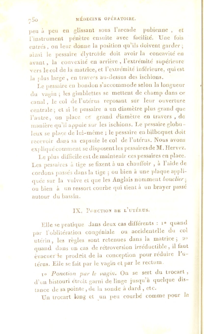 DO peu à peu en glissant sous l’arcade pubienne , et l’instrument pénètre ensuite avec facilité. Une fois entrés , ou leur donne la position qu’ils doivent garder ; ainsi le pessaire c'iytroïde doit avoir la concavité en ayant, la convexité en arrière , l’extrémité supérieure vers le col de la matrice, et l’extrémité inférieure, qui est la plus large , en travers au-dessus des ischions. Le pessaire eu bondon s’accommode selon la longueur du vagin ; les gimbletles sc mettent de champ dans ce canal, le col de l’utérus reposant sur leur ouverture centrale; et si le pessaire a un diamètre plus grand que l’autre, ou place « grand diamètre en travers , de manière qu’il appuie sur les ischions. Le pessaire globu- leux se place de lui-méme ; le pessaire en bilboquet doit recevoir dans sa capsule le col de l’utérus. Nous avons expliqué comment se disposent les pessaires de M. Iiervez. Le plus difficile est de maintenir ces pessaires en place. Les pessaires à lige se fixent à un chauffoir , à l’aide de cordons passés clans la tige ; ou bien à une plaque appli- quée sur la vulve et que les Anglais nomment bouclier ; ou bien à un ressort courbe qui lient à un brayer passé autour du bassin. IX. Ponction de l’utérus. Elle se pratique dans deux cas différents : i° quand par 1 oblitération congéniale ou accidentelle du col utérin, les règles sont retenues dans la matrice; 2 quand dans un cas de rétroversion irréductible , il faut évacuer le produit de la conception pour réduire 1 u- lérus. Eiic se fait par le vagin et par le recLum. io Ponction par lu vagin. On se sert du trocart , d’un bistouri étroit garni de linge jusqu’il quelque dis- tance de sa pointe, de la sonde à dard , etc. Un trocart long et un peu courbé comme pour la