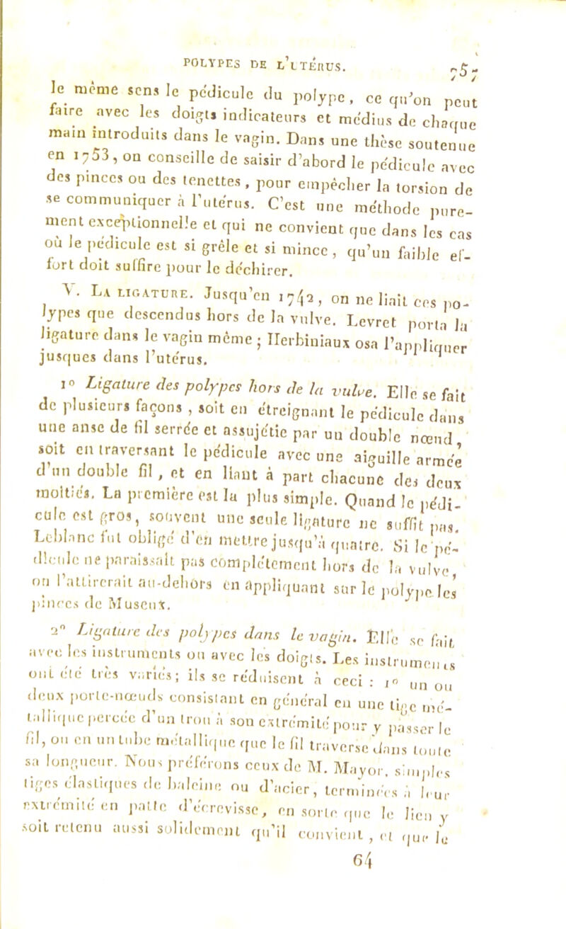 le même sens le pédicule du polype, ce qu’on peut f.nre avec les doigts indicateurs et médius de charrue mam introduits dans le vagin. Dans une thèse soutenue en i753, on conseille de saisir d’abord le pédicule avec des pince, ou des tenettes. pour empêcher la torsion de se communiquer à l’utérus. C’est une méthode pure- ment exceptionnelle et qui ne convient que dans les cas ou le pédicule est si grêle et si mince, qu’un faible ef- fort doit sulfire pour le déchirer. 3 . La ligature. Jusqu’en 17/jQ, 0n ne liait ces po- lypes que descendus hors de la vulve. I.evret porta Ja ligature dans le vagin même ; Ilerbiniaux osa l’applkmer jusque, dans l utérus. 1 i Ligature des polypes hors de la vulve. Elle se fait de plusieurs façons , soit en étreignant le pédicule dans une anse de lil serrée et assujétie par un double nœud soit en traversant le pédicule avec une aiguille armée d un double fil, et en liant à part chacune des deux moitiés. La première est lu plu, simple. Quand le pédi- cule est gros, souvent une seule ligature ne suffit pas Leblanc fut obligé d’en mettre jusqu’à quatre. Si le pé- dicule ne paraissait pas complètement hors de la vulve on l’attirerait au-dehors en appliquant sur le polype, les pinces de MuscuX. J 2 Ligature des polypes dans le vagin. Elle se fait avec les instruments ou avec les doigts. Les instrument onLcte très variés; ils se réduisent à ceci: un ou deux porte-nœuds consistant en général eu une tige mé- tallique perccc d’un trou à son extrémité pour y passer le fil, ou en un tnhe métallique que le fil traverse dans toute sa longueur. Nous préférons ceux de M. Mayor s u,pics liges élastiques de haleine ou d’acier, terminées à |,.u‘ extrémité en patte d’écrevisse, en sorte que h: lien y soit retenu aussi solidement qu’il convient , ci ,|u, p. 64