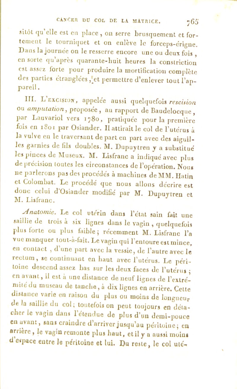 sitôl qu’elle est en place , on serre brusquement, et for- tement le tourniquet et on enlève le forceps-érigne. Dans la journée on le resserre encore une ou deux fois , en sorte qu’après quarante-huit heures la constriction est assez forte pour produire la mortification complète des parties étranglées ,*et permettre d’enlever tout l’ap- pareil . III. L excision, appelée aussi quelquefois rescision ou amputation, proposée , au rapport de Baudelocquc , par Lauvariol vers i^8o, pratiquée pour la première fois en 1801 par Osiander. II attirait le col de l’utc'rus è la vulve en le traversant de part en part avec des aiguil- les garnies de fils doubles. M. Dupuytren y a substiLué les pinces de Museux. M. Lisfranc a indiqué avec plus de précision toutes les circonstances de l’opération. Nous ne parlerons pas des procédés à machines de MM. Hatin et Colombat. Le procédé que nous allons décrire est donc celui d’Osiander modifié par M. Dupuvlren et M. Lisfranc. Anatomie. Le col utérin dans l’état sain fait une saillie de trois à six lignes dans le vagin , quelquefois plus lorte ou plus faible; récemment M. Lisfranc l’a vue manquer tout-à-fait. Le vagin qui l’entoure est mince, en contact , d’une part avec la vessie, de l’autre avec le rectum, se continuant en haut avec l’utérus. Le péri- toine descend assez bas sur les deux faces de l’utérus ; en avant, il est h une distance de neuf lignes de l’extré- mité du museau de tanche, a dix lignes en arrière. Celte distance varie en raison du plus ou moins de longueur de la saillie du col; toutelois on peut toujours en déta- cher le vagin dans l’étendue de plus d’un demi-pouce en avant, «ans craindre d’arriver jusqu’au péritoine; en an ière , le vagin remonte plus haut, et il y a aussi moins d espace entre le péritoine et lui. Du reste, le col utc-