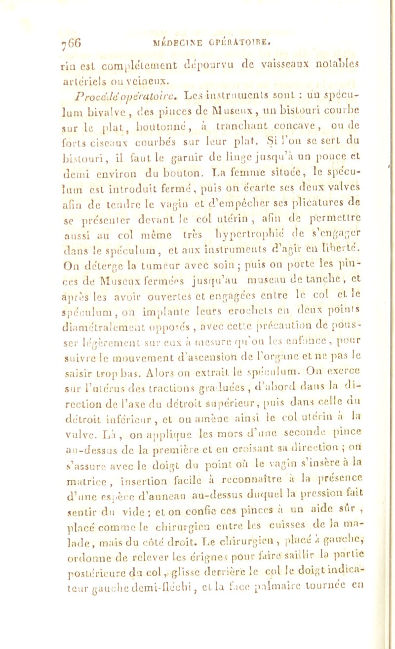 ri a est complètement dépourvu de vaisseaux notables artériels ou veineux. Procéda'opératoire. Les instruments sont : un spécu- lum bivalve, des pinces de Muscux, un bistouri courbe sur le [dut, boutonné, à tranchant concave, ou de forts ciseaux courbés sur leur plat. Si l’on se sert du bistouri, il faut le garnir de linge jusqu’à un pouce et demi environ du boulon. La femme située, le spécu- lum est introduit fermé, puis on écarte ses deux valves afin de tendre le vagin et d'empêcher ses plicatures de se présenter devant le col utérin, afin de permettre aussi au col même très hypertrophié de s’engager dans le spéculum, et aux instruments d agir en liberté. On délerge la tumeur avec soin ; puis on porte les pin- ces de Muscux fermées jusqu’au museau de tanche, et après les avoir ouvertes et engagées entre le col et le spéculum, on implante leurs eroehels en deux points diamétralement opposés , avec celle précaution de pous- ser légèrement sur eux à mesure qu on les enfonce, pour suivre le mouvement d’ascension de 1 organe et ne pas le saisir trop bas. Alors on extrait. le spéculum. On exerce sur l’utérus des tractions graduées , d’abord dans la di- rection de l’axe du détroit supérieur, puis dans celle au détroit inférieur, et ou amène ainsi le col utérin a la vulve. Là , on applique les mors d’une seconde pince au-dessus de la première et en croisant 3a direction ; on s’assure avec le doigt du point où le vagin s insère à la matrice, insertion facile à reconnaître a la prcscrice d’une espèce d’anneau au-dessus duquel la pression fait sentir du vide; et on confie ces pinces a un aide sur , placé comme le chirurgien entre les cuisses de la ma- lade, mais du (-ôté droit. Le chirurgien , place .1 gauche, ordonne de relever les érigne; pour luire saillir la partie postérieure du col, glisse derrière le col le doigt indica- teur gauche demi-fléehi, et la lace palmaire tournée en