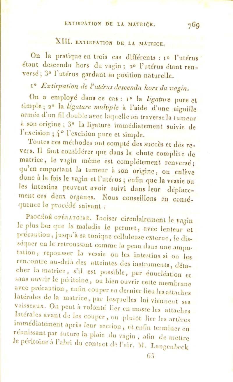 7G9 XIII. EXTIRPATION DE LA MATRICE. On la pratique en trois cas différents : i° l’utérus étant descendu liors du vagin ; a° l’utérus étant ren- verse; 3° l'utérus gardant sa position naturelle. 1 Extirpation de i utérus descendu hors du vagin. On a employé dans ce cas: i« la ligature pure et simple; 20 la ligature multiple à l’aide d’une aiguille armée d un fil double avec laquelle on traverse la tumeur a son origine ; 3° la ligature immédiatement suivie de l’excision ; 4° l’excision pure et simple. Toutes ces méthodes ont compté des succès et des rc- ve:s. Il faut considérer que dans la chute complète de matrice, le vagin même est complètement renversé ; qu en emportant la tumeur a son origine, on enlève donc à la fois le vagin et l’utérus ; enfin que la vessie ou les intestins peuvent avoir suivi dans leur déplace- ment ces deux organes. Nous conseillons en consé- quence le procédé suivant ; Procédé opératoire. Inciser circolairemem le vagin le plus bas que la maladie le permet, avec lenteur et précaution , jusqu’à sa tunique celluleuse externe, le dis- séquer eu le retroussant comme. In peau dans une ampu- tation , repousser la vessie ou les intestins si on les rencontre au-deia des atteintes des instruments, déta- cher la matrice , s’il est possible, par énucléation et sans ouvrir le péritoine, ou bien ouvrir cette membrane avec précaution , enfin couper en dernier lieu les attaches latérales delà matrice, par lesquelles lui viennent ses vaisseaux. On peut à volonté lier en masse les attaches latérales avant de les couper , ou plutôt lier les artères immédiatement après leur seclion, et enfin terminer en réunissant par suture la plaie du vagin , afin de mettre le pcntoine a 1 abri du contact de l’air. M. Langcnbeck 65