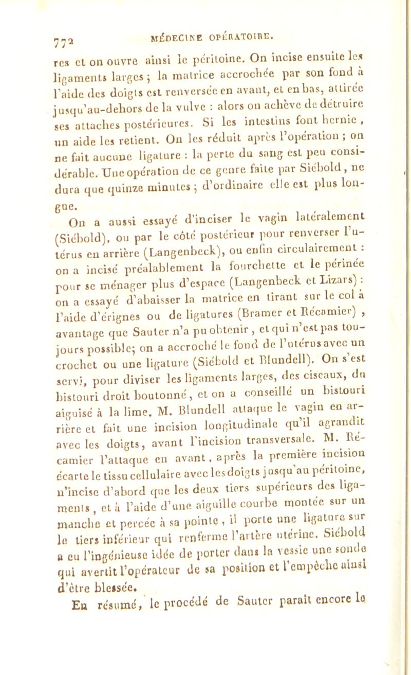 rc* et on ouvre ainsi ie péritoine. On incise ensuite les ligaments larges; la matrice accrochée par son fond à l'aide des doigts est renversée en avant, el en bas, attirée jusqu’au-dehors de la vulve : alors on achève de détruire ses attaches postérieures. Si les intestins font hernie , un aide les relient. On les réduit après l’opération ; on ne fait aucune ligature : la perte du sang est peu consi- dérable. Une opération de ce genre faite par Siébold , ne dura que quinze minutes ; d’ordinaire elle est plus Ion- guc. On a aussi essayé d'inciser le vagin latéralement (Siébold), ou par le côté postérieur pour renverser l’u- térus en arrière (Langenbeck), ou enlin circulairement : on a incisé préalablement la fourchette et le périnée pour se ménager plus d’espace (Langenbeck elLizars) : on a essayé d’abaisser la matrice en tirant sur le col a l’aide d’érignes ou de ligatures (Bramer et Récamiev) , avantage que Sauter n’a pu obtenir , cl qui n’est pas tou- jours possible; on a accroché le fond de l’utérus avec un crochet ou une ligature (Siébold et Blundell). On s est servi, pour diviser les ligaments larges, des ciseaux, du bistouri droit boutonné, et on a conseillé un bistouri aiguisé à la lime. M. Blundell attaque le vagin en ar- rière et fait une incision longitudinale qu’il agrandit avec les doigts, avant l'incision transversale. M. he- camier l’attaque en avant, après la première incision écarte le tissu cellulaire avec les doigts j usqu au péritoine, n’incise d’abord que les deux tiers supérieurs des liga- ments, et à l’aide d’une aiguille courbe montée sur un manche et percée à sa pointe , il porte une ligatui e s u le tiers inférieur qui renferme l’artère utérine. Siebokl u eu l’ingénieuse idée de porter dans la vessie une soiulo qui avertit l’opérateur de sa position et l'empêche umsl d’être blessée. En résumé, le procédé de Sauter parait encore lo