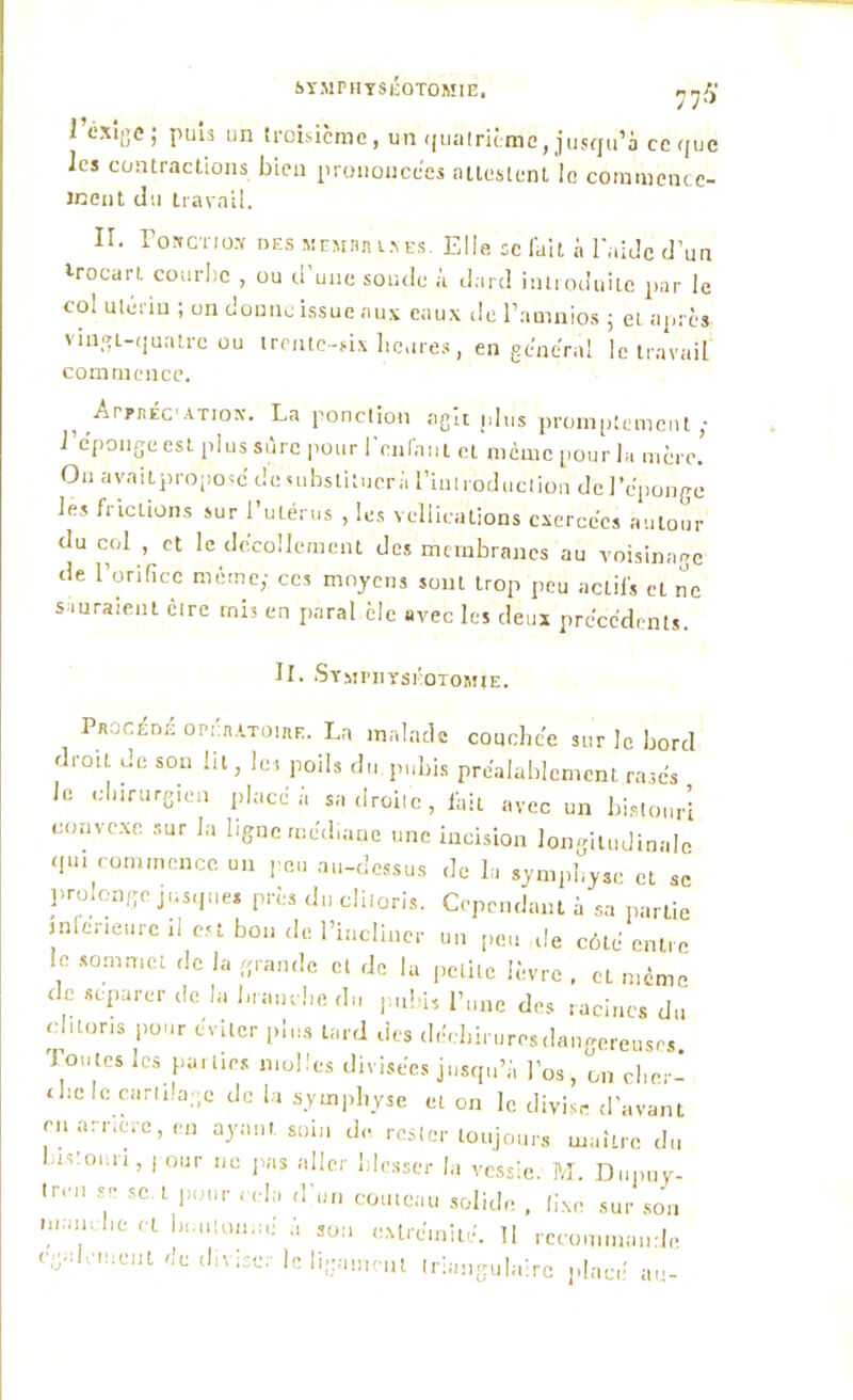 SYMPHYSEOTOMIE. r, y fi 1 Exige; puis un troisième, un quatrième, jusqu’à ce que les contractions bien prononcées attestent le commence- ment cl ;i travail. II. roitCTio.Y des memun t s es. Elle sc fait 11 l'aide d’un trocart courbe , ou d’une soude à dard introduite par le col utérin ; on donne issue aux eaux de l’amnios ; et après vingt-quatre ou trente-six heures, en général le travail commence. ^ArpjiEC1 atiok. La ponction agit plus promptement; l’éponge est plus sûre pour reniant cl meme pour la mère.’ Ou ayaitproposc de substituer ;i l’introduction de l’éponge les frictions sur l’utérus , les vellications exercées autour du col , et le décollement des membranes au voisinage de l’orifice même; ces moyens sont trop peu actifs eL ne sauraient cire mis en parai èlc avec les deux précédents. II. Symphyséotomie. Procédé opératoire. La malade couchée sur le bord droit de son lit, Ici poils du pubis préalablement rasés le chirurgien place h sa droite, fait avec un bistouri convexe sur Ja ligne médiane une incision longitudinale qu, commence un peu au-dessus de la symphyse et se prolonge jusque* près du cliioris. Cependant k sa partie intérieure il est bon de. l’incliner un peu de côté entre , *0mmcL ,Ic la «ran(,c cl ^ 1“ petite lèvre . eL même de séparer de la brandie du pubis l’une des racines du clitoris pour éviter plus tard des déchirures dangereuses Toutes les parties molles divisées jusqu’à l’os, ôn clior- the le cartilage de la symphyse et on le divise d’avant en arrière, en ayant, soin de rester toujours maître du bistouri, | our ne pas aller blesser la vessie. M. Dupuy- tr.m se sc. t pour cela d'un couteau solide , fixe sur son immvhe et boutonné à son extrémité. 11 recommande egalement de diviser le ligament triangulaire placé au-