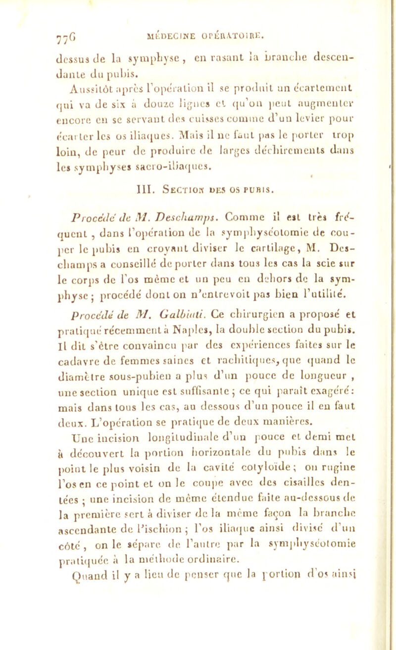 yjG dessus de la symphyse , eu rasant la branche descen- dante du pubis. Aussitôt apres l'opération il se produit un écartement qui va de six à douze lignes et qu’on peut augmenter encore en se servant des cuisses comme d’un levier pour écarter les os iliaques. Mais il ne faut pas le porter trop loin, de peur de produire de larges déchirements dans les symphyses sacro-iliaques. III. Section des os pubis. Procédé de M. Deschamps. Comme il est très fré- quent , dans l’opération de la symphyséotomie de cou- per le pubis en croyant diviser le cartilage, M. Des- champs a conseillé déporter dans tous les cas la scie sur le corps de l’os même et un peu en dehors de la sym- physe; procédé dont on n’entrevoit pas bien l’utilité. Procédé de M. Galbiuli. Ce chirurgien a proposé et pratiqué récemment à Naples, la double section du pubis. Il dit s’ètrc convaincu par des expériences faites sur le cadavre de femmes saines et rachitiques, que quand le diamètre sous-pubien a plus d’un pouce de longueur , une section unique est suffisante ; ce qui paraît exagéré: mais dans tous les cas, au dessous d’un pouce il en faut deux. L’opération se pratique de deux manières. Une incision longitudinale d’un pouce cl demi met à découvert la portion horizontale du pubis dans le point le plus voisin de la cavité cotyloïde ; on rugine l’os en ce point et unie coupe avec des cisailles den- tées ; une incision de meme étendue fuite au-dessous de la première sert à diviser de la meme façon la branche ascendante de l’ischion ; l’os iliaque ainsi divise d’un côté , on le sépare de l’autre par la symphyséotomie pratiquée à la méthode ordinaire. Quand il y a lieu de penser que la portion d’os ainsi