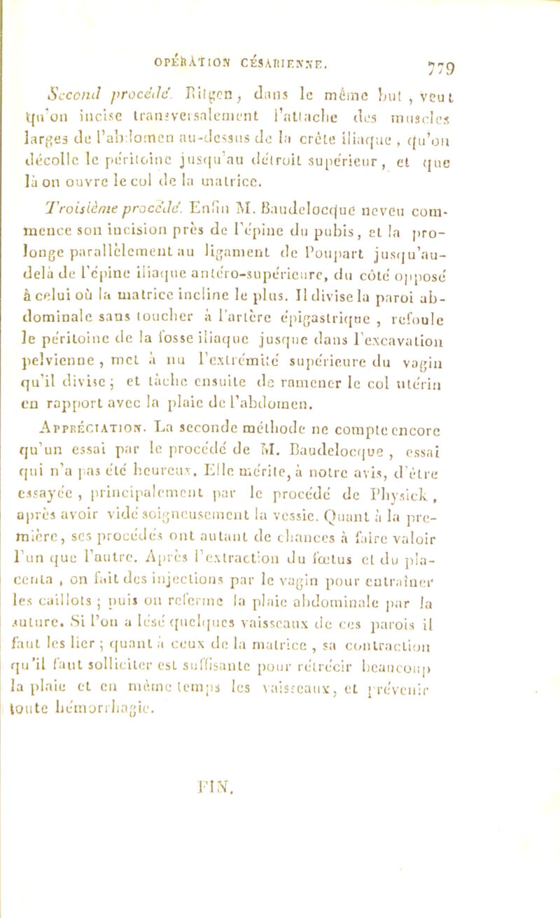 OpÉttÀTIOJf CESARIENNE, 779 Second procdilc' Pv il «en, dans le même but, veut qu’on incise transversalement l'attache des muscles larges de l’abdomen au-dessus de la crête iliaque , qu’on décolle le péritoine jusqu'au détroit supérieur , et que là on ouvre le col de la matrice. Troisième procédé. Enfin M. Baudelocquo neveu com- mence son incision près de l’épine du pubis, et la pro- longe parallèlement au ligament de Poupart jusqu’au- delà de l’épine iliaque antéro-supérieure, du côté opposé à celui où la matrice incline le plus. Il divise la paroi ab- dominale sans toucher à l'artère épigastrique , refoule le péritoine de la losse iliaque jusque dans l’excavation pelvienne , mcL à nu l'extrémité supérieure du vagin qu’il divise; et limbe ensuite de ramener le col utérin en rapport avec la plaie de l’abdomen. Appréciation. La seconde méthode ne compte encore qu’un essai par le procédé de M. Baudelocque , essai qui n’a pas été heureux. Elle mérite, à notre avis, d’être essayée, principalement par le procédé de Physick, après avoir vidé soigneusement la vessie. Quant à la pre- mière, ses procédés ont autant de chances à faire valoir l’un que l’autre. Après l’extraction du fœtus et du pla- centa , on fait des injections par le vagin pour entraîner les caillots ; puis on referme la plaie abdominale par la suture. Si l’on a lésé quelques vaisseaux de ces parois il faut les lier ; quant à ceux de la matrice , sa contraction qu’il faut solliciter est suffisante pour rétrécir beaucoup la plaie et en même temps les vaisseaux, et prévenir toute hémorrhagie.