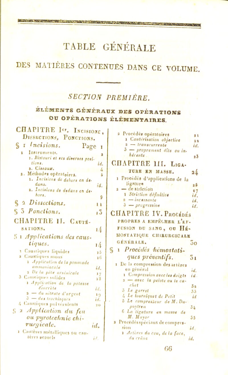 TABLE GENERALE DES MATIÈRES CONTENUES DANS CE VOLUME. SECTION PREMIÈRE. ELEMENTS GÉNÉRAUX DES OPÉRATIONS OU OPÉRATIONS ÉLÉMENTAIRES CHAPITRE Dr. iKClglo»Cf Dissections, Ponctions. § r Incisions. Page 1 x Insirumciits. 3 J • Bistouri et ta diverse» posi- tion*. ,'rf. a. Ciseaux, 4 s. Méthode* opératoire*. & 1. Incitions de dehors en de- dans. fa' a. Incitions de dedans en de- hors. 9 § 2 Dissections. 11 § 3 Pondions. , j CHAPITRE II. Caotü- SA I IONS* S i /Implications tics caus- tiques. i /| r Cnu.liqufs liquide 15 2 Caustiques mous lG i Application de la pommade ammoniacale id. a De lu pâte arsenicale 17 3 Caiislirpii's solides )3 1 Applii ation de la potasse Concrète id. 5 — du nitrate d'argent 19 3 — des trochisquc* id. 4 Causiique* jMilvéiiilenls 20 f> * supplication du feu ou pyrotechnie chi- rurgicale. id 1 Cautères métalliques ou eau- lèn s actuel» /,/ a Procédai opératoire* 2i x Cautérisation objective a» 2 — tranicurrente id. 3 — proprement dite ou in- hérente a3 CHAPITRE 111. Lioa. TUKE EN MASSB. a4 1 Procédé* d’npplienlion* de In ligatura a& 2 — de striction 1 Striction défaillir» id. 2 — incessante id. 5 — progressive id. CHAPITRE IV.ProcMs PROPRES A EMPÊCHER L*EF- FOSIOIT DU SANG, OD HÉ- MOSTATIQUE CHIRURGICALE GÉNÉRALE. j0 § 1 Pt'Occdès hémostati- ques préventifs. 3i 1 De la compression desailèrcs en général id. 1 Compression avec les doigts id 2 — avec la pelote ou la ca- chet 3a ô Le garrot 33 4 J‘c tourniquet de Petit id 5 Le compresseur de M. Du- puylren 34 C Lu ligature en masse do M. Major 55 2 Prorcdésspériaus de rompre*, si on id l Artères du cou} de la face, du rrànc id. C,6