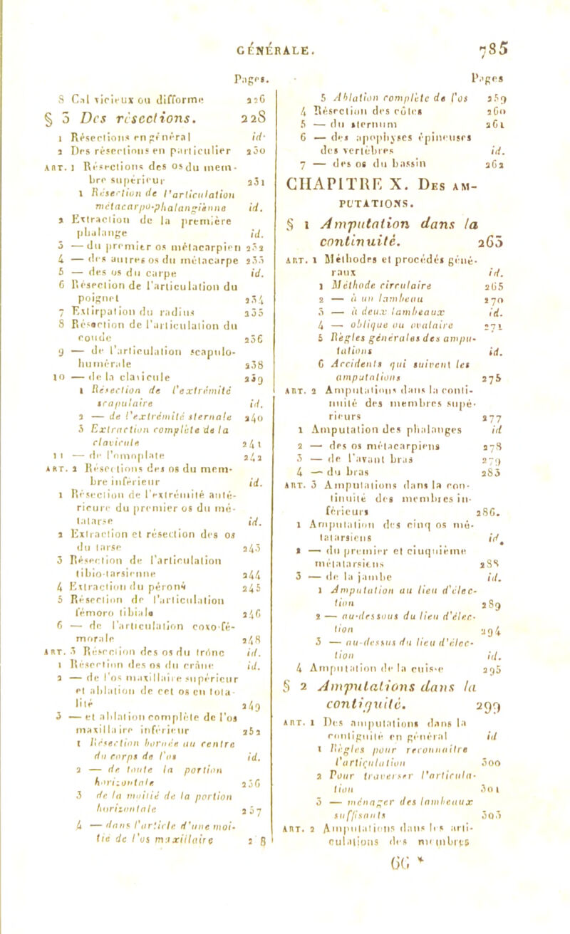 Pages. S Cal vicieux ou difforme asG § 5 Des résections. 22S 1 Résections en général id' a Des résections en particulier aôo ant. i Résections des osdu mem- bre supérieur a3i 1 Raser lion de l'articulation métacarpo-phalangienne id. a Extraction de la première p La ta nge /</. 5 —du premier os métacarpien a.’s 4 —des autres os du métacarpe s.33 5 — des os du carpe id. 6 Résection de l’articulation du poignet a 34 7 Extirpation du radius a35 8 Résection de l'articulation du coude a56 9 — de l’articulation scaptilo- humcrale s38 to —delà claiicule 2*9 1 Résection de l'extrémité scapulaire id. a — de l'extrémité sternale 240 5 Extraction complète de la clavicule 24» 1 i — de l’omoplate 24a a ht. a Résections de* os du mem- bre inférieur id. î Résection de l'extrémité anté- rieure du premier os du mê- la tarse id. a Extraction et résection des os du tarse a43 3 Résection de l'articulation tibio-tarsienne a44 4 Extraction du péroné 245 5 Résection de l'articulation l’émoro tibiale a4G 6 — de l'articulation coxo-fé- morale 248 inr. 3 Résection des os du trrinc id. 1 Résection des os du crâne id. 3 — de l'os maxillaire supérieur et ablation de cet os en Iota lité a4[) 3 — et nblnt ion complète de l'os maxillaire inférieur a5a t Réfection bornée au centre du corps do l'os id. 2 — de. toute la portion horizontale a3G 3 de la moitié de la portion horizontale 2 5? 4 — dans l'article d'une moi- tié de l'os maxillaire 2 fl l’.'gl'S 5 Ablation complète de l'os 359 4 Résection des côtes aG» 5 — du sternum 261 6 — de* apophyses épineuses des vertèbres id. 7 — des os du bassin aGa CHAPITRE X. Des am- putations. § 1 Amputation dans la continuité. 26 5 art. 1 Méthodes et procédés géné- raux id. 1 Méthode, circulaire 265 2 — à un lambeau 270 5 — à deux lambeaux id. 4 — oblique ou ovalaire »7i 5 Règles générales des ampu- tations id. C Accidents qui suivent les amputations 275 art. 2 Amputations dans la conti- nuité des membres supé- rieurs 277 1 Amputation des phalanges id 2 — des os métacarpiens 3718 5 — de l'avant bras 279 4 — du bras a83 art. 3 Amputations dans la con- tinuité des mcmbics in- férieur* 28G. 1 Amputation des cinq os mé- tatarsiens id s — du premier et ciuquièine métatarsiens 2S8 3 — de la jambe id. 1 Amputation au lieu d'élec- tion 289 2 — au-dessous du lieu d'élec- tion 294 3 — au-dessus du lieu d'élec- tion id. 4 Amputation de la cuis*e 295 § 2 Amputations dans ta continuité. 299 art. 1 Des nmpuUilion» dans la rnnliguilé en général id 1 Règles pour reconnaître l'articulation ôoo 2 Vour traverser l'articula- tion 3oi 3 — ménager des lambeaux suffisants 3q3 art. 2 Amputations dans 1rs arti- culations des nu mbits (JG *