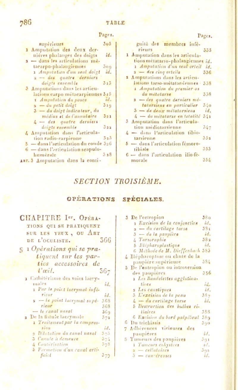 Pages. supérieurs 3o5 1 Amputation des deux der- nières phalanges des doigts id. a —- dans les articulations mé- tacarpo-phalangiennes 3oj) 1 Amputation d'un seul doigt id. u — des quatre derniers doigts ensemble 3i5 3 Amputations dans les articu- lations curpo métacarpiennes 3 15 i Amputation du pouce id. u — du petit doigt 219 3 — du doigt indicateur, du médius et de l'annulaire 32 1 4 — det quatre derniers doigts ensemble 5 2a 4 Amputation dans l'articula- tion radio-narpieime 3 2 3 5 — dans l'articulation du coude 3aC f» — dans l'articulation scapulo- humérale 3 28 A*t. 3 Amputation dans la conti- Tagos. guilé des membres infé- rieurs 535 l Amputation dans les articula- tions métatarso-phalangiennes id. 1 Amputation d'un seul orteil id. 2 —- des cinq orteils 336 1 Amputations dans les articu- lations tarse-métatarsiennes 358 1 Amputation du premier os du métatarse 358 2 •—des quatre derniers mé- tatarsiens en particulier 34o 3 — de deux métatarsiens id, 4 — du métatarse en totalité 341 3 Amputation dans l'articula- tion niédiolarsiennc 547 4 — dans l’articulation tibio- tarticnne 35a 5 — dans l’articulation fémoro- tibiale 355 6 — dans l’articulation ilio-fé- morale 354 SECTION TROISIÈME. OPÉRATIONS SPÉCIALES. CHAPITRE I«'. Opéra- tions QUI SE PRATIQUENT SUR LES YEUX , OU Abt de l’ocumstk. 5GG § i Opérations qui se pra- tiquent sur les par- ties accessoires de l’œil. ô6y j Cathétérisme des voies lacry- males id. 1 Par le point lacrymal infé- rieur ' id. a — le point lacrymal supé- 368 rieur 5G8 — le canal nasal 3Cg s De la lisluîc lacrymale 37a 1 Traitement par la compres- sion id. 2 Dilatation du canal nasal 370 5 Canule it demeure 074 4 Cautérisation 078 5 Formation il'un canal arti- 3 De l'cctropion 38o 1 Excision de la conjonclicn id. a — du cartilage tarso 3Si 3 — do la paupicro id. 4 Tnrsurapliie 38a 6 lllépharupluxtique id. 6 Méthode de M. Uieffenbai h 3S3 4 Blépharoplose ou chute de la paupière supérieure 534 5 De l’entropion ou introversion des paupières 3S6 1 Les Bandelettes agglutina• lires id.. 2 Les caustiques id. 3 L'excision de lu peau 387 4 — du cartilage tarse id. 5 Destruction des bulbes ci- liaires 388 6 Excision du bord palpébral 38g fi Du trichiasis 3go 7 Adhérences vicieuses des paupières id. 8 Tumeurs des paupières 3gi 1 Tumeurs enkystées id. u — cellulaires 3ga