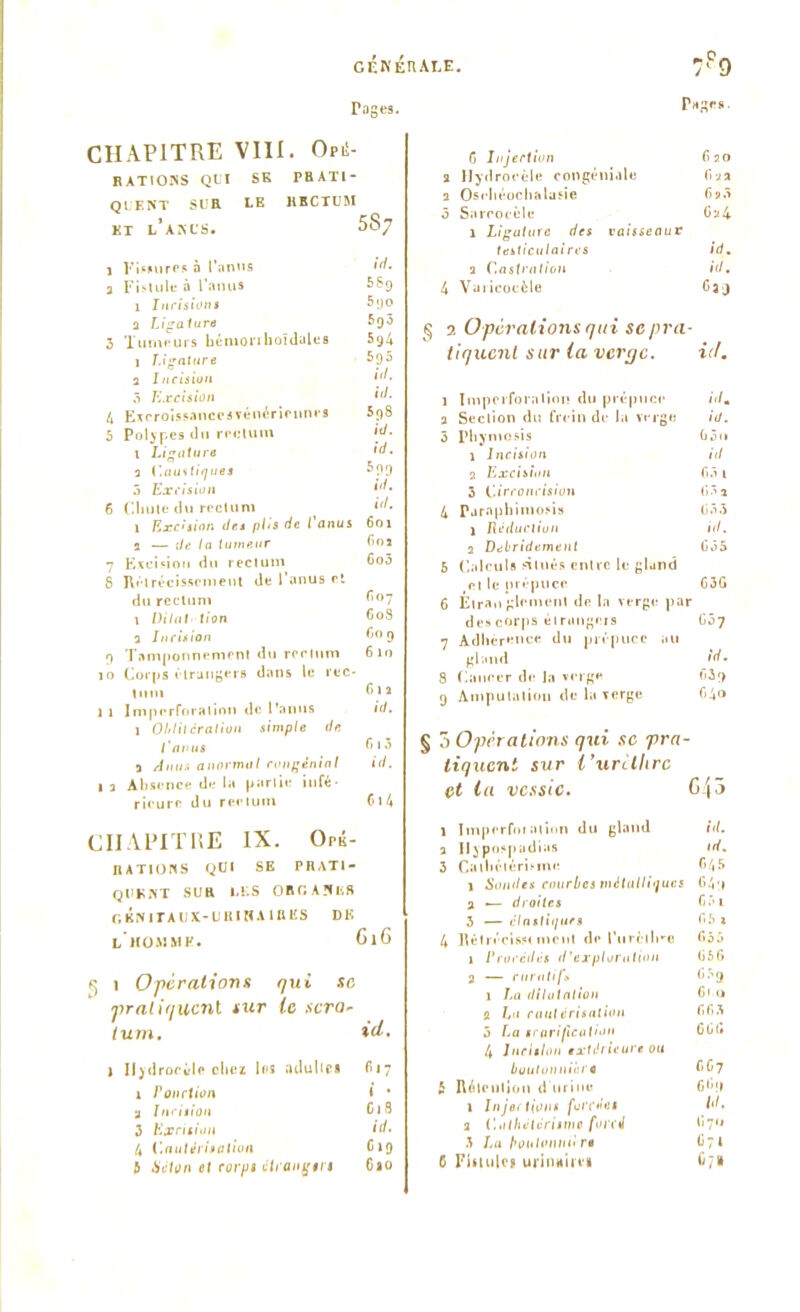 CÉNÉTIALE Tages. CHAPITRE VIII. Opi!- RATIONS QUI SE PR ATI - QUE NT SL'R LE RECTUM KT L’ANUS. $87 1 Fissures à l’anus id, a Fistule à l’anus 56g 1 Incisions 5go a Ligature 5g3 3 Tumeurs bénionhoïdales 5g4 1 Ligature 5p5 a Incision ô Excision <(/. 4 Excroissanccavénériennes 5g8 5 Polypes tlu rectum id. 1 Ligature ,d- a Caustiques 5gg 5 Excision [d, 6 Chute tlu rectum 1 Excision îles phs de l anus 601 a — Je ln tumeur 60a 7 Excision du rectum 6o5 8 Rétrécissement de l’anus et du rectum G07 1 Dilatation GoS 3 Incision Go g g Tamponnement du rectum 610 10 Corps étrangers dans le rec- tum Cia 1 1 Imperforalion de l’anus id. 1 Oblitération simple de l'anus 1 ^ a anormal congéninl id. 1 a Absence de la partie infé- rieure du rectum 6>4 CHAPITRE IX. Orii- RATIONS QUI SE PRATI- QUENT SUR LES ORfi AîlhS GENITAUX-U RI WA 1RES Dli L HOMME. 6l6 1 O pcralions qui sc •praliquent sur le sera- lum, id, 1 Iiydrocùle chez les adultes 817 1 Ponction i * 3 Incision Cl 8 3 Excision id, 4 Cautérisation Cig & Séton et corps étrangers Gao Tages. C Injection fi 20 a Hydrocèle congéni.ile fi a a a Osrbéocbalusie 6*3 5 Sarcocèle Ga4 1 Ligature des vaisseauv testiculaires id, a Castration id, 4 Varicocèle Oag § 2 O per allons qui sc pra- tiquent sur ta verge. id. 1 Imperforalion du prépuce id, a Section du frein de la verge id. 3 Phyniosis G3<» 1 Incision id a Excision G3 1 5 Circoncision (331 4 Parapbimosis (333 1 Réduction id. a Debridement üô5 6 Calculs situés entre le gland rt le prépuce 63G 6 Étrangement de la verge par descorps étrangers Gôj 7 Adhérence du prépuce au gland id, 8 Cancer de la verge fi3g g Amputation de la verge 04» tiquent sur i’urîlhrc et la vessie. G/p 1 Imperforalion du gland id. a Hypospadias id. 3 Cathétérisme f>45 1 Sondes courbes métalliques C4t a — droites Gf»i 3 — cinétiques fi5 1 4 Rétrécissement dp l’iirèllre 635 1 Procédés d'exploration (356 3 — curatif» (33 g 1 La dilatai ion G< o a Lt 1 cautérisation fi fi 3 5 La scarification Gl3(# 4 Incision extérieure ou boutonnière f»G7 b Rétention d'urine G*»!» 1 Injections forcées id, a Cathétérisme forcé G?» 3 La boulonnn rs <37 4