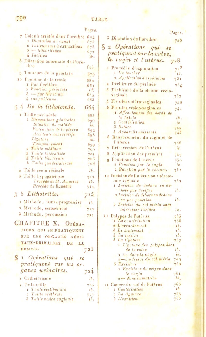 Pagre. 7 Calculs arrête* d;ins l*urtstbro 6 74 1 Dilatation du canal • G75 2 Instrmnenls à extractions G75 3 *— litholi iteurs 677 4 Incision ib. 8 Dilata lion anormale de l’urè (lire f7S 9 Tumeurs de la prostate 10 Pond ion de la vessie G80 ) Par Purèthre G 8 1 2 Ponction périnéale id. 3 ■— par te rectum 682 4 sus-pubienne 683 3 4 De la lithotomie. 6S4 1 Taille périnéale 685 1 Dispositions generales 690 Situation du malade ib. l'.xtraction de la pierre Grj a Accidents consécutifs 6r,s T■if’a tare ib. Tawpnnnttncn t 699 2 Taille médiane 700 3 Taille latéralisée 701 4 Taille bilatérale 706 5 'I aille quadrilatérale 708 2 Taille recto-vésicale ib. 3 Taille hvpugatriquc 7 ï 2 Procédé de AJ. Amussal ib. Procédé de Soutiens 7>4 S 5 1 Lilhotritic. 715 1 Méthode , usure progressive ib. 2 Méthode , écrasement 720 3 Méthode , percussion 722 CHAPITRE X. OPILA- TIONS QUI SE PR ATJQUKNT SUR LES ORGANES GÉN1- TAUX-URINÀIBES DK F KM MK. § 1 Operations qui pratiquent, sur les qancs urinaires. J Cathetérisme a De la taille 1 Taille vcstihulaire a Taille tinitliralc 5 Tuille vésico-voginale rages. 3 Dilatation de l’urcthre 728 § 3 t Opérations qui sc pratiquent sur la vulve, la vagin et l’ulcrus. 7 '28 1 Procédés d’exploration 7*'J 1 Du toucher ib. 2 Application du spéculum 731 2 Déchirure du péiinée 7^6 3 Déchirure de la cloison rccto- vagiualc 737 4 Fistules enléro-vaginales 738 5 Fist u 1 es vésieo-vagina 1 es 74 l l Affrontement des bords de la fistule ih. 2 Cautérisation ili. 3 Sutura 74? 4 Appareils unissants 745 G Renversement du vagin et de l’utérus 74» 7 Rétroversion de l'utérus ib. 8 Application des pessaires 747 9 Ponctions de l'utérus 75o 1 Ponction par lr. vagin ib. a Ponction par le rectum. 75 i 10 Incision de l'utérus ou utéroto- mie vaginale 7 S* 1 Incision de dedans en de- hors par P orifice ih. 2 Incision de dehors en dedans ou par ponction ib. 5 Incision du rot utérin sans intéresser l'orifice ib. 11 Polypes de l’utérus 753 ï T.a cautérisation 755 2 L'arrachent eut ih. 5 Le bcoicmenl ib. 4 La torsion ib. B La ligature 757 ï Ligature des polypes hors de la vulve ih. ï — dans la vagin ib. 5—au-dessus du col utérin 76q 6 Excisions 760 1 Excisions du polype dans le vagin 7 (il i— dans la matrice ib. 12 Cancer du col de l’utérus 7 63 1 Cautérisation ih 2 I.a ligature 764 3 L'excision 765 SC or- 72.I