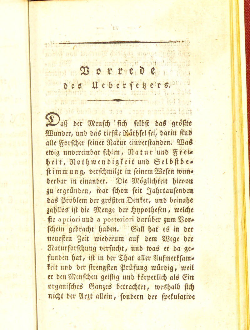 . / 1 , r ■ ,t * ^ 0 V I? e , ^ e ! Deg U'e b c c f c ^ e’r g. #^ng Dcr 50?cnfi^ 'fid^ feI6ff bag grogte SCunber, unb bag tieffleSlatbfcIfei/ barm finb afle §orfd)cr feiner S^afur einbrrflanbcn. 533ag ewig mmcrembac febien, 9^atuc'unb §Fei« Dcif, 9?otbt»enbigfcit unb ©clbflbe- flimmung, uerfcbmiljt in feinemSSSefen wun* Derbat in einanber. £)ie 93iog(id)feit b*«bott ju ergrunben, ibar fd)on feit 3af)rtaufenbett bag ^^roblem ber grd§tcnSenfer, unb beinabc jabilog if? bie 9)icnge ber .^ppotbefen, welcbe fie a priori unb a posteriori baruber ^um 35oc« febein gebra(^t b«ben. ©atl b«t eg in bee ticucficn wicberum auf bem SCBegc bcc 3?aiurforfd)ung t>crfud)f, unb tuag cc ba gc- funben l)at, if? in ber Xbat allet Slufmerffam* feit unb ber f?rengf?en ^rufung TOurbig, tt>eii cr ben 3)icnfd)cn geifiig unb fdrperlicb tiig erganifebeg ©anjeg betracbfef, tnegbalb ftd> niebt ber 9lrjt aOein/ fonbern ber fpefulatipe