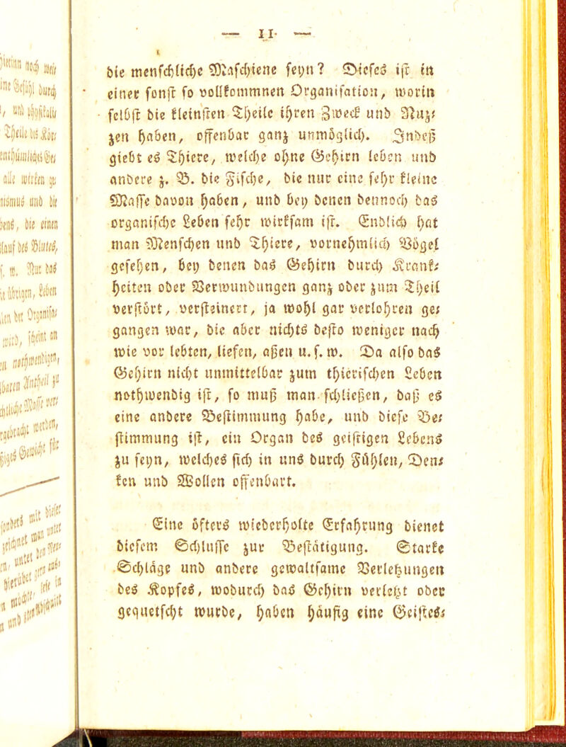 bie mcnfcf)(id)c ^Isfcf)tcne fci;n? ©icfc5 ifr in cinfu fonji fo woUfonimnen Drganifatton, tvorin fclGft bie fleitiftcn 5l)ei(c i^reit unb 3]ujf jen offenOac ganj unmSglicI). 3nbe]5 giebt 5^icre, tve(d;e or)ne ©c^ini ic&cn unb anbcre j. 03. bic Sifd)e, bic luic cine fleinc Slaffc bacon ^o6en, unb bin; benen bennod) ba^ organird)c £ebcn fe^c wlrEfam ifr. Snblid) f;flt man ?3?enfd)cn unb '5:^tere, cornc^mltd) 036ge,t gcfcf)en, bci; benen bail @e^im burd) ^citen obec SBenmmbiingcn ganj ober jnm !Ii;eit cerftort, cerfleinert, ja mo^l gat’ ccclo^ren ger gangen mac, bic obec niebtd bejro menigee nac^ mie coc Icbten, liefen, ajien u.f. t». 2)a nlfo baS G5cf;icn niebt uninittelbac jum tf;iccifd)en Scbcn notbmenbig ifr, fo muf' man fdjUcfcn, bnf e^ eine onbece ©eftimmung b^bc, unb biefe Q3e; ftimmung ill, cin Organ be^ geifrigen £cbcn5 ju fci;n, meld)e^ fid; in un^ burd; SiH;ien, 53en; fen unb SBoden offenbavt. Sine fifteen micberboite Sefabrung bienet biefem ©d)lu|Tc juc 03e|ldfi9ung. 0tarfe 0d;ldge unb anbere gemaitfame OSerlefeungen be^ ^opfe^, moburd) bail ©cl)ii'n cer(ef;t obec gcquetfebt murbe, bnben bciufig cine QJciftcSi