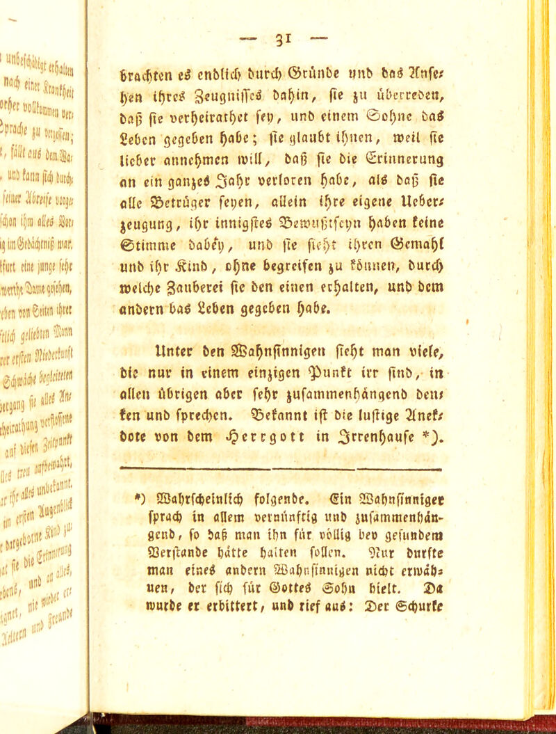 'Pwdie jii Juidiin; fiilffsuj ta|«/ ' t>5!ifflnii|i(i{iiti|i limn ^kiift mjti 11(011 i|ni iilloo Son i;inilli((o(l)tiiiE wr. tfun tin* luiiji Wt '(linotiiCiitw 'N 6rai$tcn enblicf) burcf) ©nlnbe wnb boS 3fnfex |)eti i^rc^ 3«ugn>lTc^ ba^in, it^ i« uberreocti, bnG' fie i3ct^ciratf)ct few, iinb eincm ©oI)nc ba^ SeOcn gegeben ^aOc; lie glaubt ibncn, toeil fie licber annc^mcn will, bag ge bie (Sritmecung on cin gonjeS weHoren fiabe, alg bag jle flllc SBetrugcr fei;en, cUeItt i.^re eigeite Ucbcr# jcugung, igf innigge^ 25en)iigtfci;n f)abcn fcone 0timme babei;, unb fie fie^t il)ren @cmagf unb ibr ^binb, cf;ne begrcifen ju fbuneit, butcf) ttJflcbe Sauberct gc ben eioicn ec^alten, unb bcm flnbern ba^ ^cben gegcben ^abe. :iloft« jaf liiW M 1T0« ' H' lilll'/ JrfllC'' llntcc ben 25Sa^ngnnigen gegt man vifcfe, bie nuf in cinem etnjigcn ^iinft irr gnb, in oilen librigcn abcc fcgr jnfammenbangcnb bcn< fen unb fptecgen. Qjcfannt ig bie lugige 2inef/ bote von bem ^ercgott in *). *) SSabrfcbelnlicb folgenbe. €in SBabngnntget fprutb in aflem veinitnfda luib jufammenl)4n- flenb, fo bag man ibn fiit sbllifl beo gefunbetn SSerganbe batte balten fallen. 9iur bnrftc man etae^ anbern laSabnfintitrien nicbt ctivabs uen, bcr gcb fut ©otteO @obn btelt, ®« tvurbe ec erbitteit/ unb rief auO: 2>et @(burfe