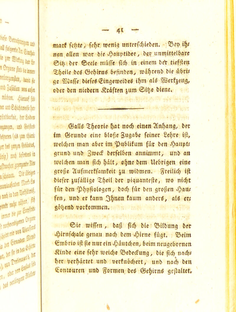 m lit ’’1'^ iUlilitn »(n jjftn IHJifllHI. ipWilllf ftli yt U!i5g(ji(|nt)t((t|iii tfiH5lMt!(ii, ttr ((ikiu ie«n5tn, iiiii Jrij) siij 5f[no(^(M’'i ftftfcdiiii'* fijtfiSji jttlinS''' tiiflrf fc^tc/ fc^c weniti untfrfd)tc5«n. -’5>tn> 4ifn flflen war bte ^^auptibec, b?c urmiittelbarc 0i^ bee 0cde mulTe (left in cittern brt tieffien X^cilc beS ©cl^lrn^ beftnbeny nja^>rcnb bie ubew gc ‘tDi'aflc.biefcd (Jingemcibe^ i^tn nli? 3Betfjeii(}., obec ben nicbetn .^edften jum 0i|c biene. ®afl^ 3fn^ang, bcc im ©runbe cine Bloge Sugabc feinee 2cr)re ifl, u>elcl)cn man abet im Q)u6lifum fuc ben Aaupt? grnnb unb 3n>«<f becfclben annimmt, unb an melcbcn man fid) ^dlt, o^ne bem llebeigen eine grope 2iufmerffamfeit ju mibmen. Sreilid) ift biefer jufdilige 5^ei( bet piquantejie, mo nid)t fur ben ^i)i;fiologen, bod) fur ben groften J?au# fen, unb er fann 3^nen faum anber^, al6 ct; gbfjenb votbommen. 0ic miffen, baft (icb bic Q3i(bung ber .^irnfd)alc genau nad) bem ^irne fitgt. 55cim ^mbrio ifi fie nnr ein «^dutd)cn, 6eim neugebornen j?inbe cine fef)r meicbe ^ebeefung, bic fid) nac^^ ber oer^drtet nnb pec!n6d)crt, unb nat^ ben Sontouren unb gormen, bc^ ©e^irn^ gejlaltet.