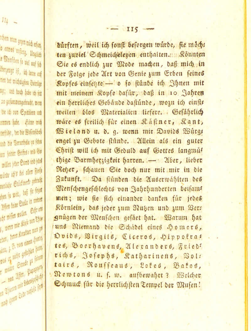 iim, till »uf 1,4 *1^ Iffltt J!l[ li^tijjiiii Snitiji -0 |i.lJini!ira3elitml)t, BiJi ill id wn Spitiliiii il aimii yr «irff miij tffiiiiti!, to to iSiiifntoft iiiij to SonttkUt \i fifiH o jiintt Siiwii n\ Siirftctt/ »ct( ic^ foiifl Befccgen i»ufbe^ ftc mSc^.' ten iiujUr©d)meict>e(ei;cn cntl)alteii.; ^Sniiten 0ic enbltcf) jnc ®obe mnc^cn, bag mid), in bcc §olge jebc 2(i;t »on @entc jum ^cben fcincS ^opfc^ cinfdf^tc— o fo (ifinbc id) init tncinem .^opfe bafur, bag in lo ciu gecclidjc^ ©cb^ube baftunbC/ mojii id) ciiigt tneilen 6lo§ 93Jatdcialicn licferc. • ©efdgdic^ more ei freilieb fi5c cinen i?dgncr, ^tant, SSiclonb u. b. g. menn mtc Savib^ Sucg< cngel ju ©ebotc gdnbe. 2iUein ai^ cin gutec €gtig mill id) mit ®ebulb anf ^otteS iongmiV tgige 55armge?jigfeit garcen. — 3iber, licbee Sle^ct, febauen 0ic bod) nur mit mic in bic Sufunft. ©0 frunben bic 2tu^ccmdb(ten bc6 59?enfcbcngefd)(ecbt^ tjon 3‘»0t^nnbcrtcn beifom^ men; mie ge fid) cinanbcc banfen fur jcbeS ^brnlcin, ba^ jebec jum ^^^^^ien utib jum 23eiv ^nugen ber 03icnfd)en gefdct gat. S03arum b^t (nni5 S^iemanb bic 0d)dbel cine^ .Ipomcc^, Owibe, SQirgilg, £icero0, .^ippofeo* tc€, 3> 0 c c b a V c n 3t i c v a n b e c 55 r i c b' c i d) ^, 3 0 f e p b ^ ^ a t b a r i n e n ^, 23 o I; taiv^, Siouffeou^, t!ofc5, 93afog, 3^cmton^ u. f. ly. aufbemabrt ? SSclcf)ec 0d)tnucf fdr bic bctdid)gcn^empcl bee ffl^ufen!