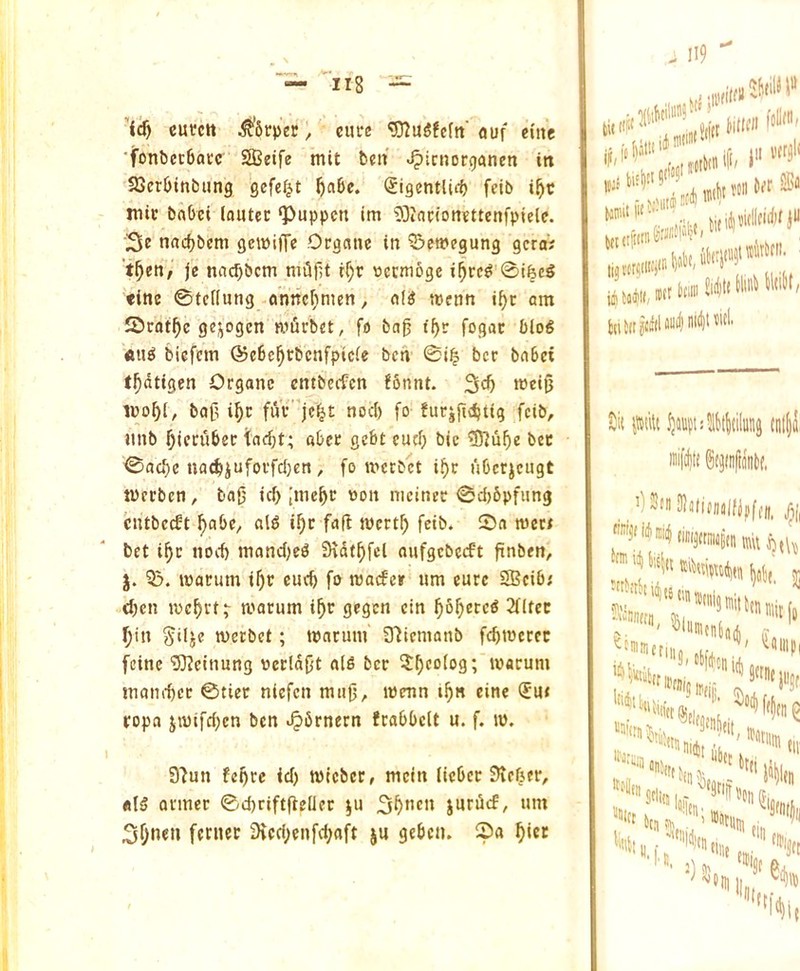 ’ic§ cutctt i^'Srper, cure ^u5!eftt' ouf cine ■fonbecBacc SBetfe mit ben ^icnorganen in SSerbinbiing gefe^t ^abc. (SigentUrf) fcib i^c tnic bnbei lautec ‘Puppcn im ^inrioncttenfptelc. nac^bem gewiiTe Organe in Q^emegung gcraV t^en/ je nac^bem mtifu if)r uecmoge i^rc^ 0ifecg tine 0te((ung anncf;men, a(^ wcnn i^c am JDrat^e gejogcn nifirbet, fo bag igr fogac bloS «u^ bicfem ©eSc^rbcnfpicic ben 0i$ ber babet tgdtigen Organc entbeefen ?6nnt. 3^^ bag i^c fiVv jc^t nocb fo fucjftcbiig fcib, iinb Dicrubec iiaegt; abee gebt cucg bic ®uge bee 0aa')e na(biufoi'fd}en, fo ivccbct i^r I'lbcrjcugt tverben, tag icb [mebc won nicinec 0d)6pfung cutbeeft f)abe, al^ i^c fafi wert^ feib* !Bn nJec< bet i§c nod) mand)e^ D\dtf)fel oufgcbccft gnben, j. macum igr cucb fo maifer um cure SBcib; d)cn luc^vt;- macum i^r gegen cin gSgcrcS 2f(tec I)in ^iljc werbet; marum Slicmanb fcbtoeccc fcinc OTeinung uecldgt a(5 ber ?^coiog; ivacum inamtcc ©tier niefen mug, menn tgn cine ®u< ropa jn)ifd)cn ben i^brnern fcabbclt u. f. ip. I 9'Jun fe^rc id) mtcbcc, mein licber 9ir6er, fll§ Qvmec 0d)ciftgeIler }u iurdcf, urn 3(>nen fernec 3tcd)cnfd)aft ju geben. 0a ^icc ti( ' iilriH «. iM »“ “ fcti J(i jjid Sit itttilt {nl()i miftltt Stjtnfttof.