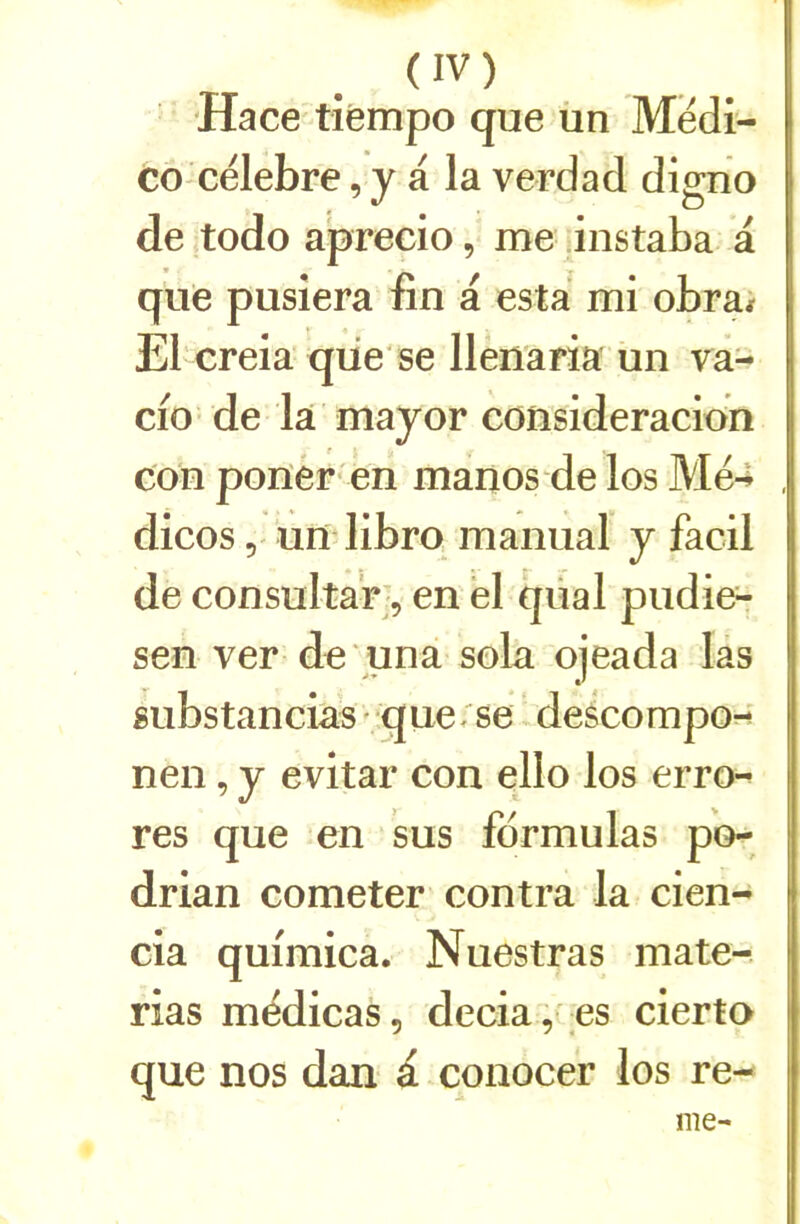 Hace tîémpo que ün Médî- co célébré, y a la verdad digno de todo a'precio, me jnstaba a que pusiera fin a esta mi obra* El creia'qüe'se llenaria un va- cio de la mayor consideracion con ponèr- en manos de los Me4 , dicos 5 un librq manual y facil de consultar;, en ël qüal pudie^ sen ver de una sola ojeada lâs substancias' que;'se descompo-*' nen, y evitar con ello los erro-^ res que en sus formulas po- drian cometer contra la cien- cia quimica. Nuestras mate-. rias médicas, decia,'es cierto que nos dan à. conocer los re- nie-