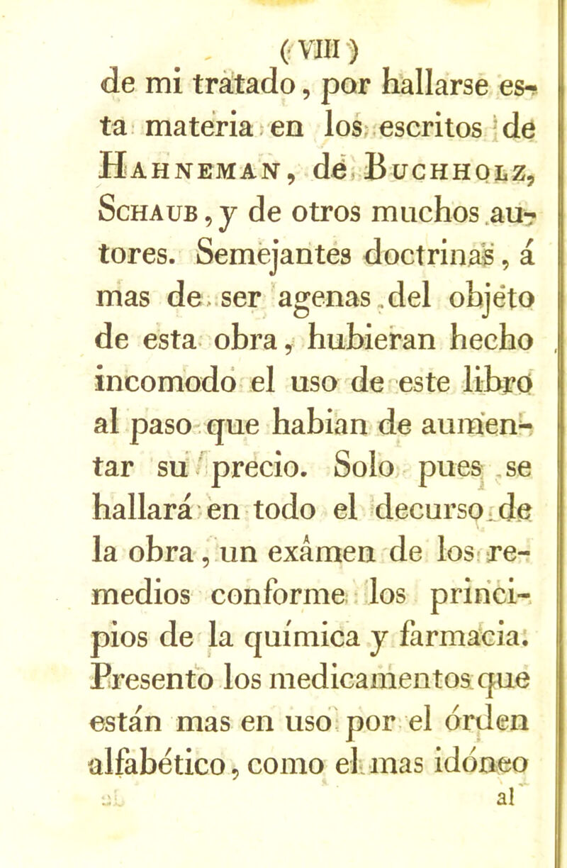 de mi tràtado, par hallarse es-; ta- materiaien losj.escritos !de Ha HNEMAN, dé, BüCHHQLZ, ScHAUB 5 y de otros muchos .au^ tores. Semejantés doctrinal, a mas de^.ser agenas.del objéto de esta, obra, hubieran hecho incomodô el uso de este librO al paso. que habian de auraient tar su .precio. Solo; pues. ,se hallara en todo el decursoide la obra , un examen de los re- medios conforme los pririci-. pios de la quimica y farma^ciai Presenfo los medicamentos que estan mas en uso;por el drden ülfabético, como el. mas iddneo J... af