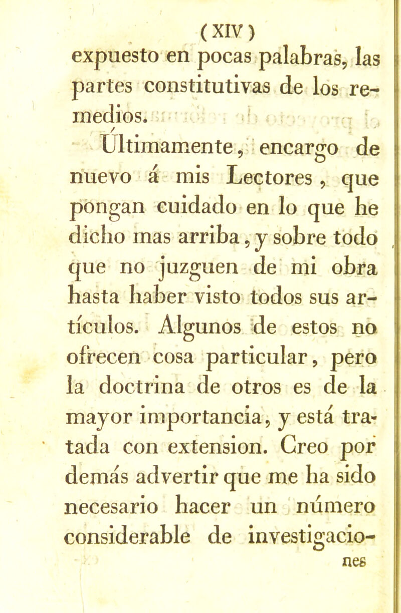 expuesto en pocas palabras, las partes constitutivas de los re- inedios. ’ * / Ultimamente, ’ encargo de nuevo a mis Lee tores, que pôngan euidado en lo que he dicho mas arriba, y sobre todo que no juzguen de' mi obra hasta Iiaber visto todos sus ar- ticules. Algunos de estes no ofrecen cosa particular, pero la doctrina de otros es de la mayor importancia, y esta tra- tada con extension. Creo por demas advertir que me ha sido necesario hacer un numéro considérable de investigacio- nes