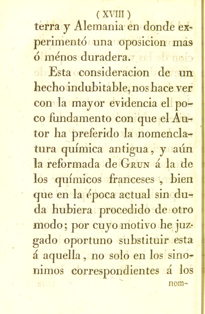 terra y Alemania' en donde ex- perimento una oposicion mâs 6 inénos duradera. ■ Esta consideracion de un hecho indubitable, nos hace ver con la major evidencia el. po- co fundamento con que el Au- tor ha preferido la nomencla- tura quimica antigua, y aün la reforinada de Grun a la de los quimicos franceses , bien que en la e^poca actual sin dur da hubiera procedido de otro modo ; por cuyo motivo be juz- gado oportuno substituir esta a aquella, no solo en los sino- nimos correspondientes a los nom-