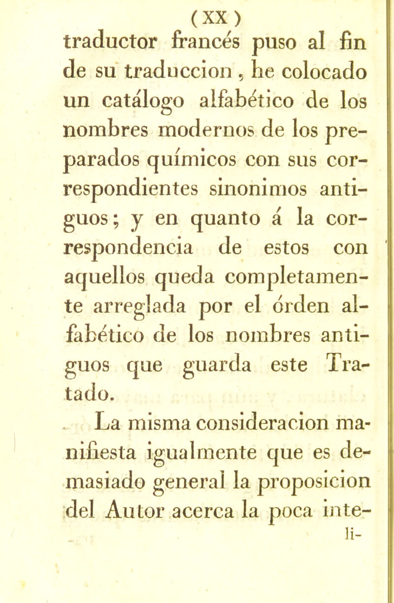 traductor francés puso al fin de su traduccion , he colocado un catalogo alfabëtico de los nombres modernos de los pre- parados quimicos con sus cor- respondientes sinoninios anti- guos ; y en quanto a la cor- respondencia de estos con aquellos queda completamen- te arreglada por cl drden al- fabëtico de los nombres anti- guos que guarda este Tra- tado. La misma consideracion ma- nifiesta igualmente que es de- masiado general la proposicion del Autor acerca la poca inte- li-