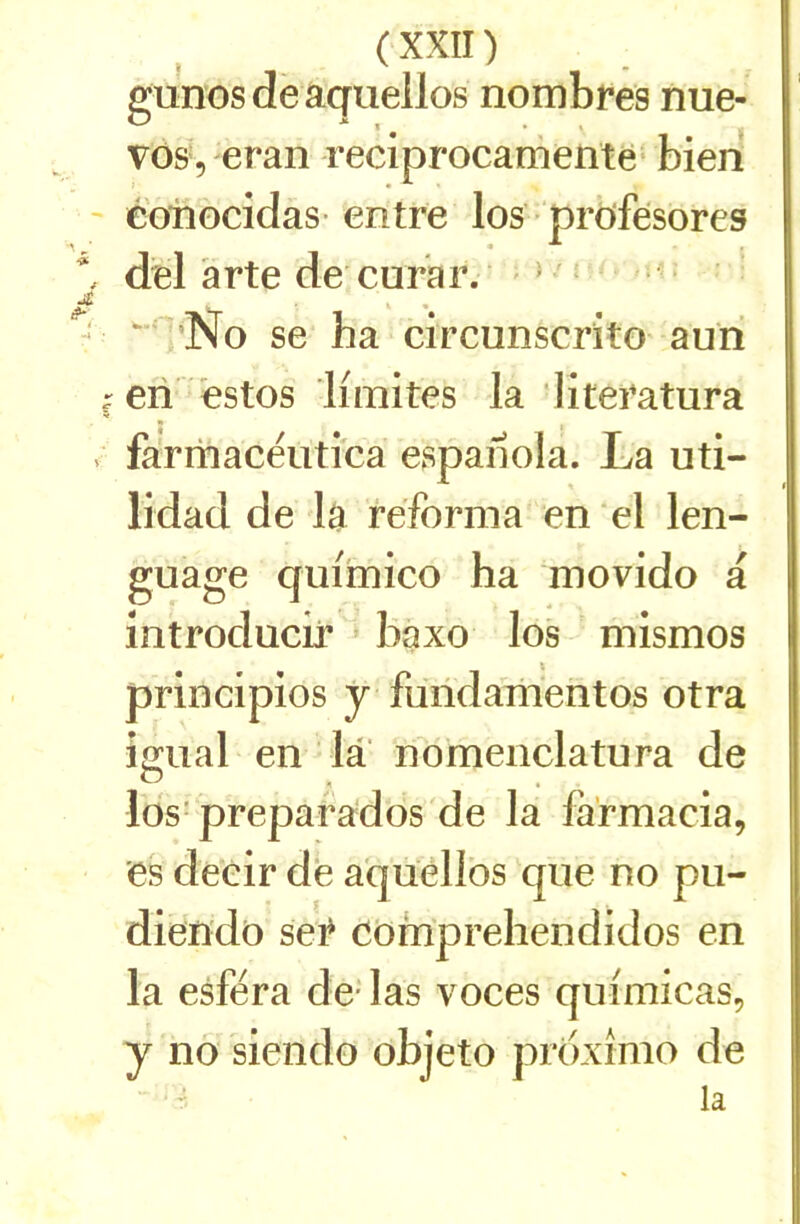 gunosdëaquellos nombres nue- vosVeran reciprocamenté* bien ' éonocidas-entre los ■ profésores ^ del àrte de curar. > - ■ - ^0 se ha circunscrito auri ^eri ëstos limites la -literatura , fàrmacëutica espahola. La uti- lidad de la réforma en el len- guage quimico ha movido a introducir » bàxo los mismos principios y furidamentos otra igual en la nomenclatura de los- preparados de la farmacia, es deeir de a'qüellos que no pu- diendo ser comprehendidos en la esféra de- las voces qiiimicas, y no siendo objeto prdxîmo de la