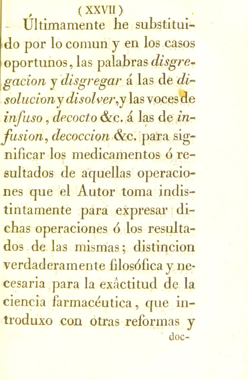 - Ultimamente he substitui- do por lo comun y en los casos oportunos, las palabras disgre^ gacion j disgregar a las de Æ- solucîünj disolve?\j las vpces de infuso 5 decocto dre. a las de m- fusion^ decoccion.&c. para sig- nificar los medicamentos 6 re- sultados de aquellas operacio- nes que el Autor toma indis- tintamente para expresar di- chas operaciones 6 los résulta- dos de las mlsmas; distincion verdaderamente filosdfica y ne- cesaria para la exactitud de la ciencîa farmacéutica, que in- troduxo con otras reformas y doc-