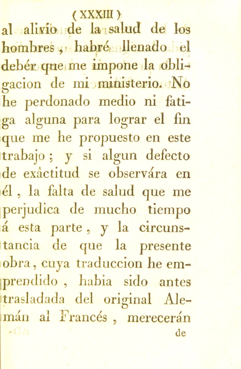 al allvîb. de laisalud de los hombres 4' hahré. . llenado el debér quejme irnpone la ôbli- p;acion de rai/ministerio. *^No he perdonado raedio ni fati- ga alguna para lograr el fin que rae he propuesto en este trabajo ; y si algun defecto de exâctitud se observara en él , la falta de salud que rae peijudlca de raucho tierapo a esta parte, y la circuns- itancia de que la présente obra, cuya traduccion he era- iprendido , habia sido antes trasladada del orignal Ale- o raan al Francés 5 raereceran