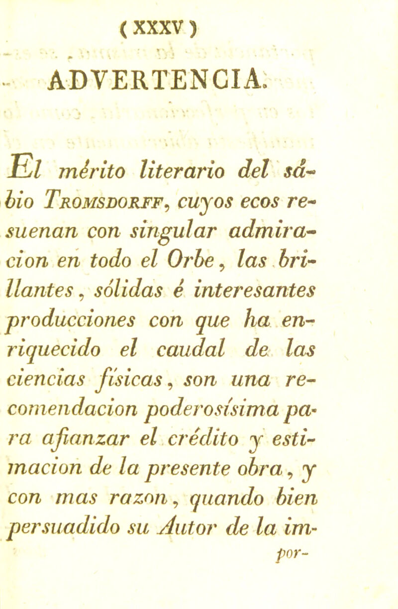 • m ' ADVERTENCIA. El mérito literarîo del sd^ bio Tromsdorff^ cuyos ecos re- suenan con singular admira'^ don en todo el Orbe ^ las hri-^ liantes^ solidas é interesantes producdones con que ha en-- riquecido el caudal de las ciencias fisicas ^ son una re- comendacion poderosùima pa- ra afianzar el crédito y esti- macion de la présente ohra, y con mas razon^ quando bien persuadido su Autor de la im- par-