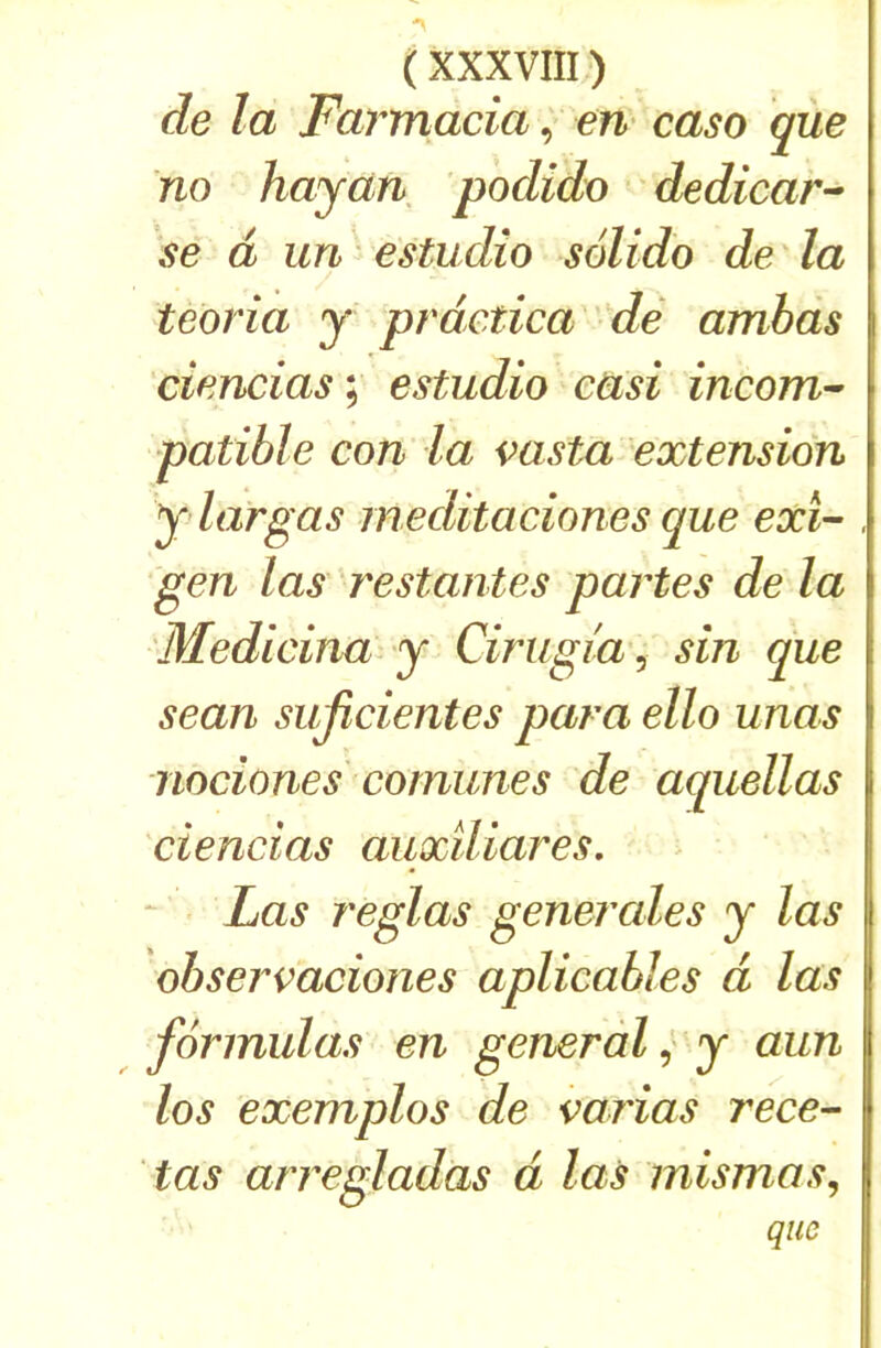 de la Farmacîaen- caso que no hayàn podido dedicar^ se d un ■ estudîo solido de la teoria y prdctica ' dé amhds ciencias; estudio easi incom-- patible con la msta extension y largas meditaciones que exi- gen las 'restantes partes de la Medicina y Cirugia^ sin que sean sujîcientes para ello unas nociones cornunes de aquellas ciencias auxiliares. Las réglas generales y las observaciones aplicables d las formulas en general y aun los exemplos de arias rece- las arregladas d las mismas, que