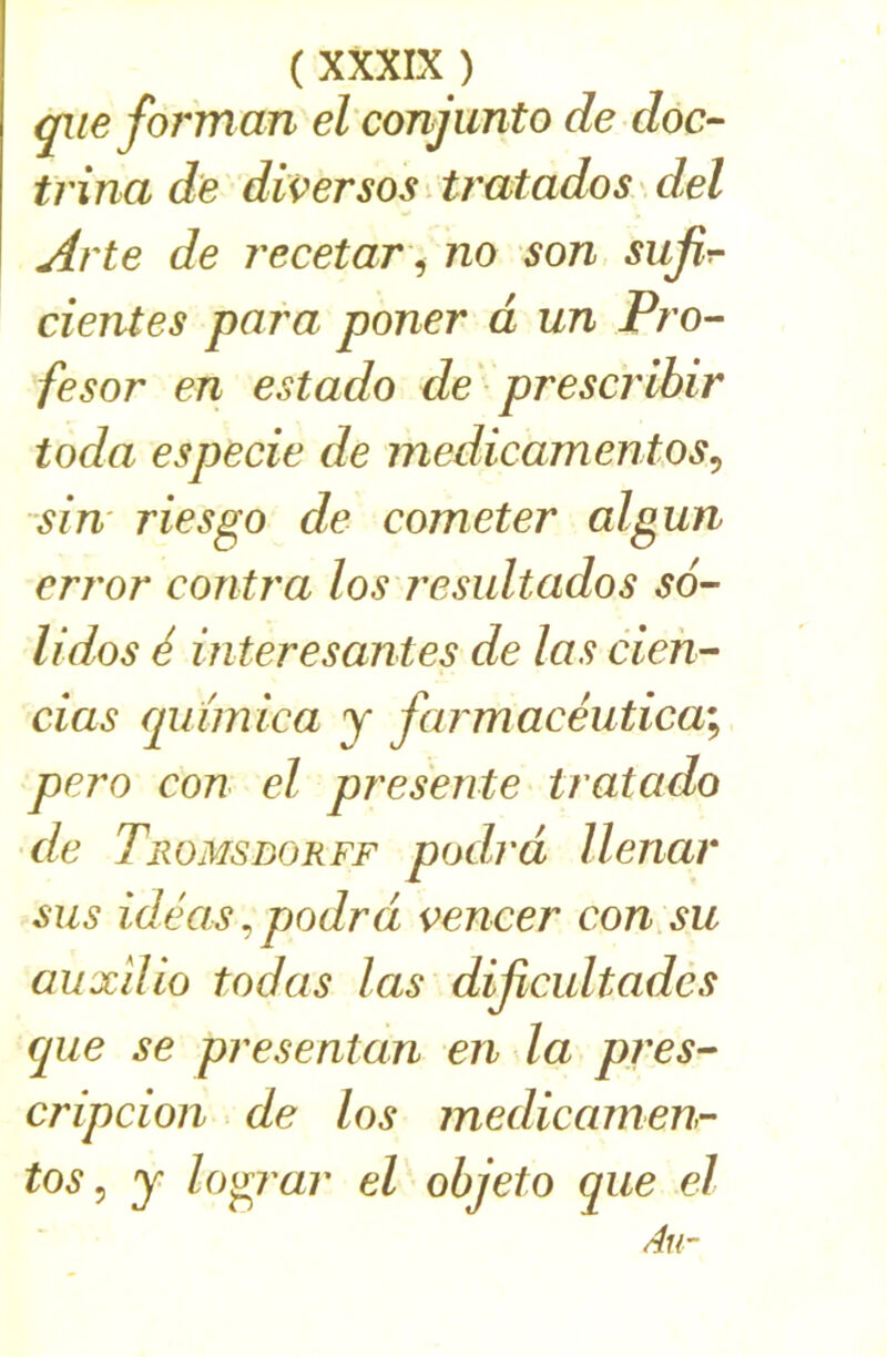 qiieforman el conjunto de doc- trina de diverses Uratados del Arte de recetar ^ no son sufir- cientes para poner à un Pro- fesor en estado de prescrlbir toda especie de medicamentos^ siu' ries go de cometer algun crj'or contra los j'esultados so- lides é interesantes de las cieh- cias cpiimica y farmacéutica\ pero con el présente tratado de Tromsborff podrd llenar sus idéas ^ podrd vencer con su auxdio todas las dijicultades (jue se presentan en la pres- cripcion de los medicainen- tos, y logj'ar el ohjeto que el Au-