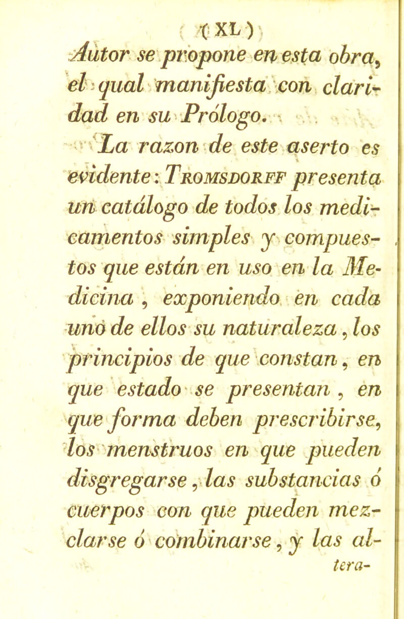 ^ t*XL)\ Aûtor se pmpone en esta obra^ el ; quai ^ manijïestd:con clarir dad en sw Prologo, \ . ' ^ La razon de este aserto es eMente : Tromsdorff près en ta un catdlogo de todos los medir eamentos simples y compiles- tos que estdn en uso en la Me- dicina , exponiendo. en cada unà de ellos su naturaleza, los principios de que xonstan, en que estado ' se presentan , en que forma deberi prescribirse^ los- memtruos en que pueden disgregarse ^ las substancias 6 cuerpos eon que pueden mez- darse 6 combinarse, y las al- téra-