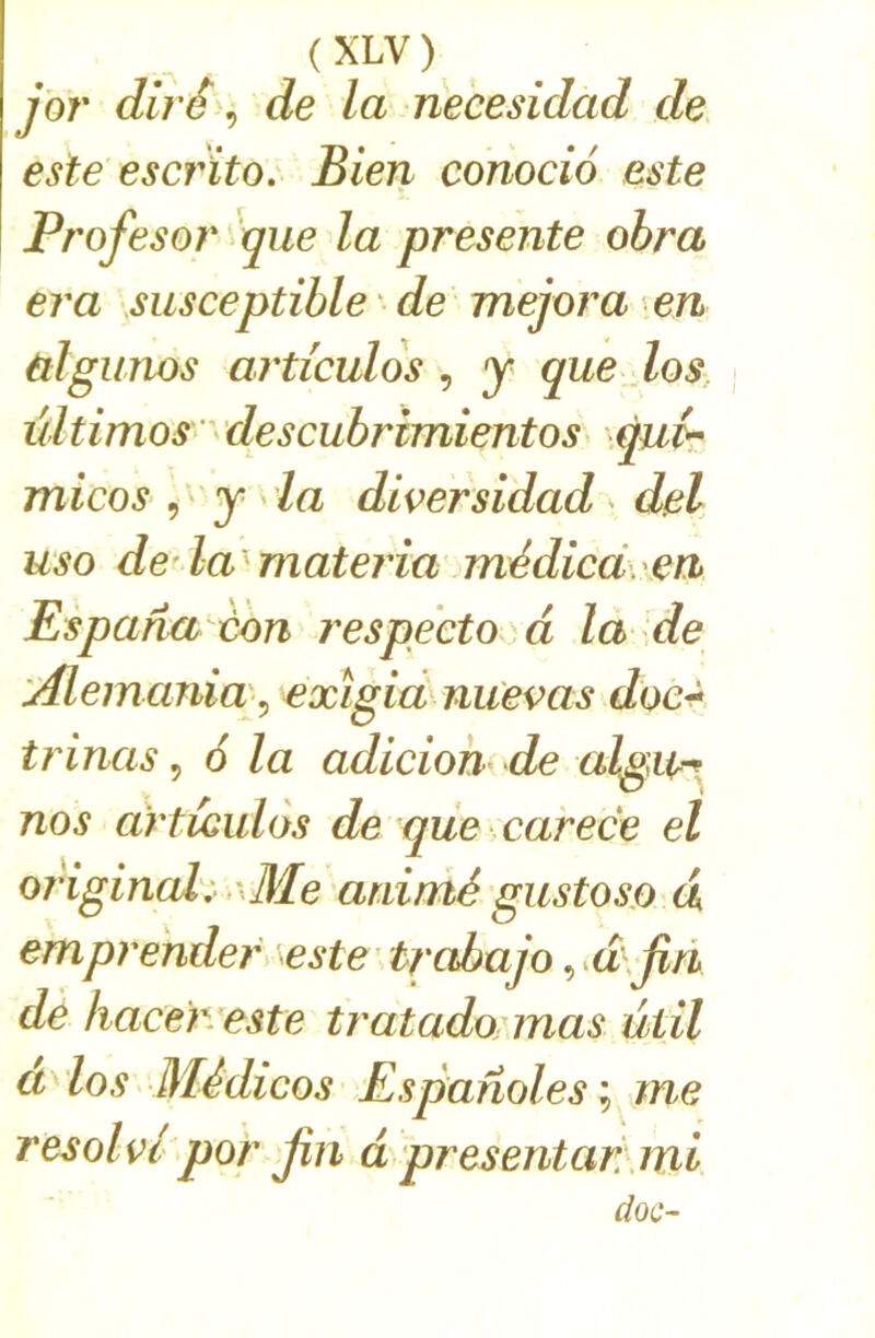 ybr dirê ^ de la necesidad de este escrïto: Bien conocio este Profesor >que la présente obra era susceptible 'de mejora en ùlgunos articulos , y que dos. ültimos' descubrimientos quir micos y da diversidad v del. uso de la^materia médicd,xen Es paria ton respectai à la de 'Æemania'^ exïgia nuevas doe^ trinas ^ 6 la adiciohi de algu^^ nos articulos de que carece el original:- ,\Me animé gustoso d emprehdef '^este' trabajo ^^d\jin de hacer este tratado mas ûtil a los Médicos Espanoles me resolvlpor jin d presentar\mi