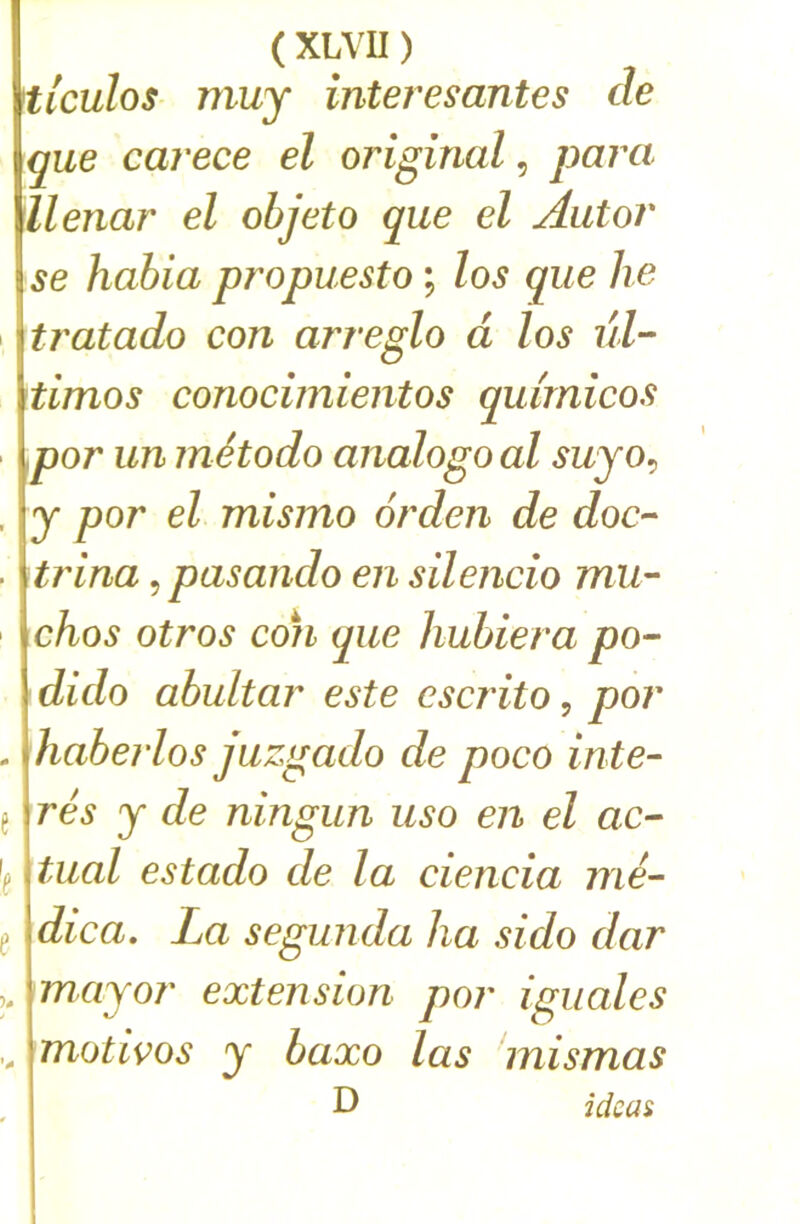 ( XLVU ) ticulos muy interesantes de que carece el original, para ilenar el ohjeto que el Autor se habia propuesto ; los que lie tratado con arreglo à los ûl- timos conocimientos qmrnicos por un método analogo al suyo^ y por el mismo orden de doc- trina, pasando en silencio mU'- chos otros con que hubiera po- dido abultar este cscrito, por mabei'los juzgado de poco inte- rés y de ningun uso en el ac- \ tuai estado de la ciencia me- dica, La segunda ha sido dar , mayor extension por iguales , motivos y baxo las mismas D icicas