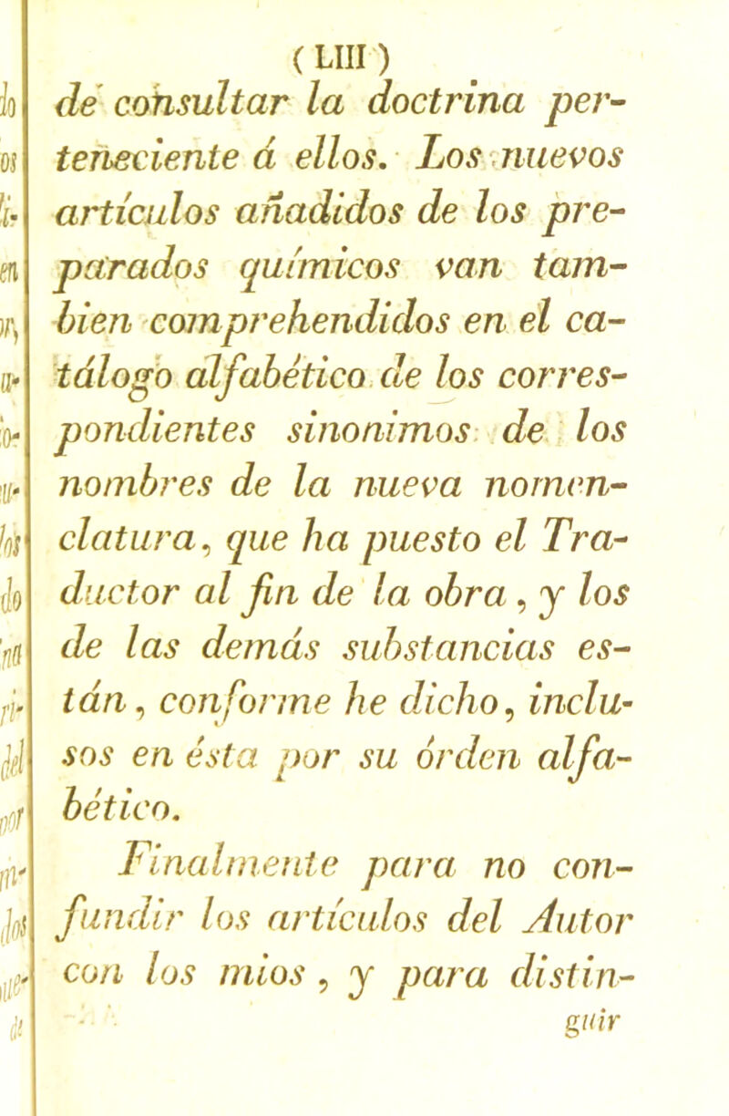 (UH) dé cohsultar la doctrina per- tefieciente d ellos. Losmuevos articulos anadldos de los pre- pctrados qulmicos van tant- bien comprehendidos en el ca- tdlogo alfabetico.de los corres- pondientes sinonimos. de , los nombres de la nueva noinen- clatura^ que ha puesto el Tra- ductor al fin de la obra, j los de las de tuas suhstancias es- tdn^ conforme he diclio^ indu- SOS en esta por su orden alfa- bético. Final nie nie para no con- findir los articulos del Autor CO fl los niiüs 5 J para distin- • ’ giùr