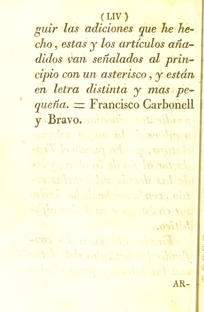 guir las adiciones que he Ae- cho, estas y los articulas afia^^ didos van senalados al prin- cipio con un asterisco, y estdn en letra distintà y mas pe^ qiiena. — Francisco Carbonell y Bravo, .... . I