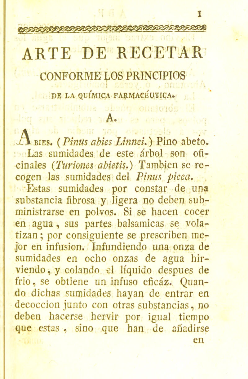 ARTE DE RECETAR CONFORME LOS PRINCIPIOS • r DE LA QUI2VIICA FARMACÉüTICA. .: •Ol’J., A. ... Aeies. (Pînus abîes Linneî.) Pino abeto. Las siimidades de este arbol son ofi- cinales (Turîones abietîs.) Tambien se re- cogen las sumidades del Pîmis, ’pkea. 'Estas sumidades por constar de ,iina substancia fibrosa y ligera no deben sub- ministrarse en polvos. Si se hacen cocer en agua, sus partes balsamicas se vola- tizan ; por consiguiente se prescriben rae- jor en infusion. Infundiendo una onza de sumidades en ocho onzas de agua hir- viendo, y colando el liquido despues de frio, se obtiene un infuso eficaz. Quan- do dichas sumidades hayan de entrar en decoccion junto con otras substancias, no deben hacerse hervir por igual tiempo que estas , sino que han de ailadirse en