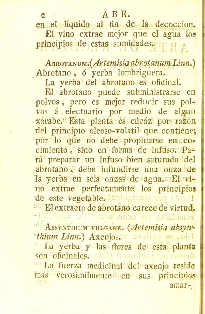 en el Hquido al fin de la decqccion. El vino extrae mejor que el agua los principios de, estas sumidades.. 5 ABROTANUM.;(^r^5w/s/q abrotanum Linn.) Abrotano, 6 yerba lombriguera. La yerba! del abrotano es oficinal. El abrotano puede subministrarse en polvos, pero es mejor reducir sus pol- vos i electuario por medio de algun xarabe.“'Esta 'planta és eficaz pori razon tlel principio oleoso-volatil que contiène; •por lo que no debe • propinarse en.;:co- dmiento, sino en forma de infüso. Pa- ra préparai* un infuso bien saturado 'del abrotano debe infundirse una onza de la yerba en seis onzaS d,e.agua.'**El'vi- no exti'ae perfectaiYiéUte. los principios de este vegetable. ■ ; *' 1 ‘ El extra’cto de^abrotano carece de virtud-, •*' - r'' ’J ) ' ^ Absynthium vuLGARac. {Artemîda 'ahsyn- 'thîuin Linn.) Axenjos* • ‘ La yerba y las ilores de esta' planta son oficinales. • r ' , . . La fnerza médicinal del axenjo résidé mas verosimilmente- en sus principios amar-