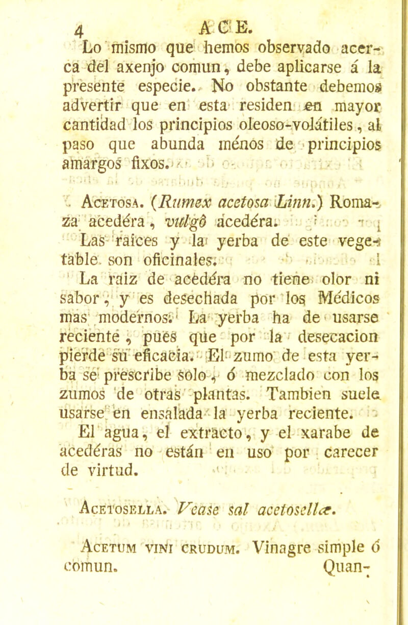 Lo mismo que hemos observado acer- ca del axenjo comun, debe aplicarse à la présenté especie.. No obstante debemos advertir que en esta* residen- ^en mayoc cantiÜad los principios oleoso-.voJàtiles, al paso que abunda inénos de -principios amargos' fixos.»/*.- ü ’ ..'ih - Acetosa. {Rumex acetosa Linn.) Roma-î- za aéedéra, viâgô acedéra. / ■ ■ * t- i Las'''raices y la; yerba de este vege^ table, son ofieinales: * I ' La raiz de acèdéra no tiene. olor ni sabor^^' y es desecHada por-log Médicos mas’ modernosi* La'.yerba ha de'usarse récienté , pues que por la - desecacion pieMé g'u eficafeïa.'-El-zumo' de esta yer- ba se* prèseribe Sôlo | o mezclado con los ziimos 'de otraS' plantas. Tambien sucIgl usarse' en ensalada- la yerba reciente. * El agua, el extraeto, y el-xarabe de acedéras no estàn ' en uso por carecer de virtud. ' • Acetosella. ^Vease sal acetosdlcr. • 'i Acetum viNi CRUDUM. Vînagrc simple d comun. Quan-