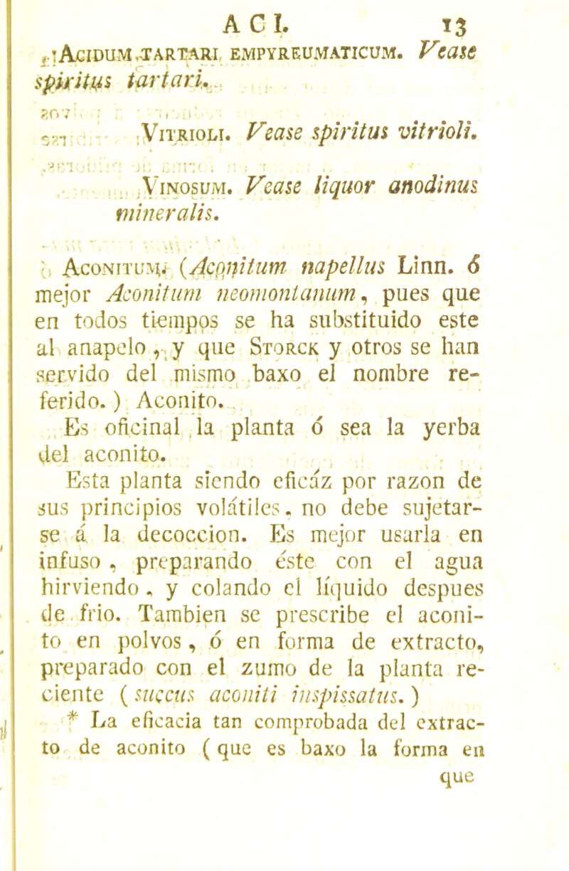 Acidum .tartari. empyreumaticum. Vtate spkiîui Partari,. R07 ■ i l ;ViTRioLi. Vease iplrîtm vîtrîolù r- . . s.ViNosuM. Veaie lîquor anodinus mîneralis, ^ Aconitumj {AcQjiîtum napellm Linn. 6 mejor Aconitum neomontanim ^ pues que en todos tiempps se ha substituido este al anapdo, y que Storck y otros se han ser.vido del mismo^ baxo el nombre re- ferido. ) Aconito. Es oflcinal .la planta o sea la yerba del aconito. Esta planta sicndo eficaz por razon de sus principios volatiles, no debe sujetar- se a la decoccion. Es mejor usarla en infuso, preparando este con el agua hirviendo. y colando cl liquide despues de frio. Tambien se prescribe el aconi- to en polvos, 6 en forma de extracto, preparado con el zumo de la planta re- ciente ( mçcu^ aconiti inspissaius. ) * La eficacia tan comprobada del cxtrac- to de aconito ( que es baxo la forma en que