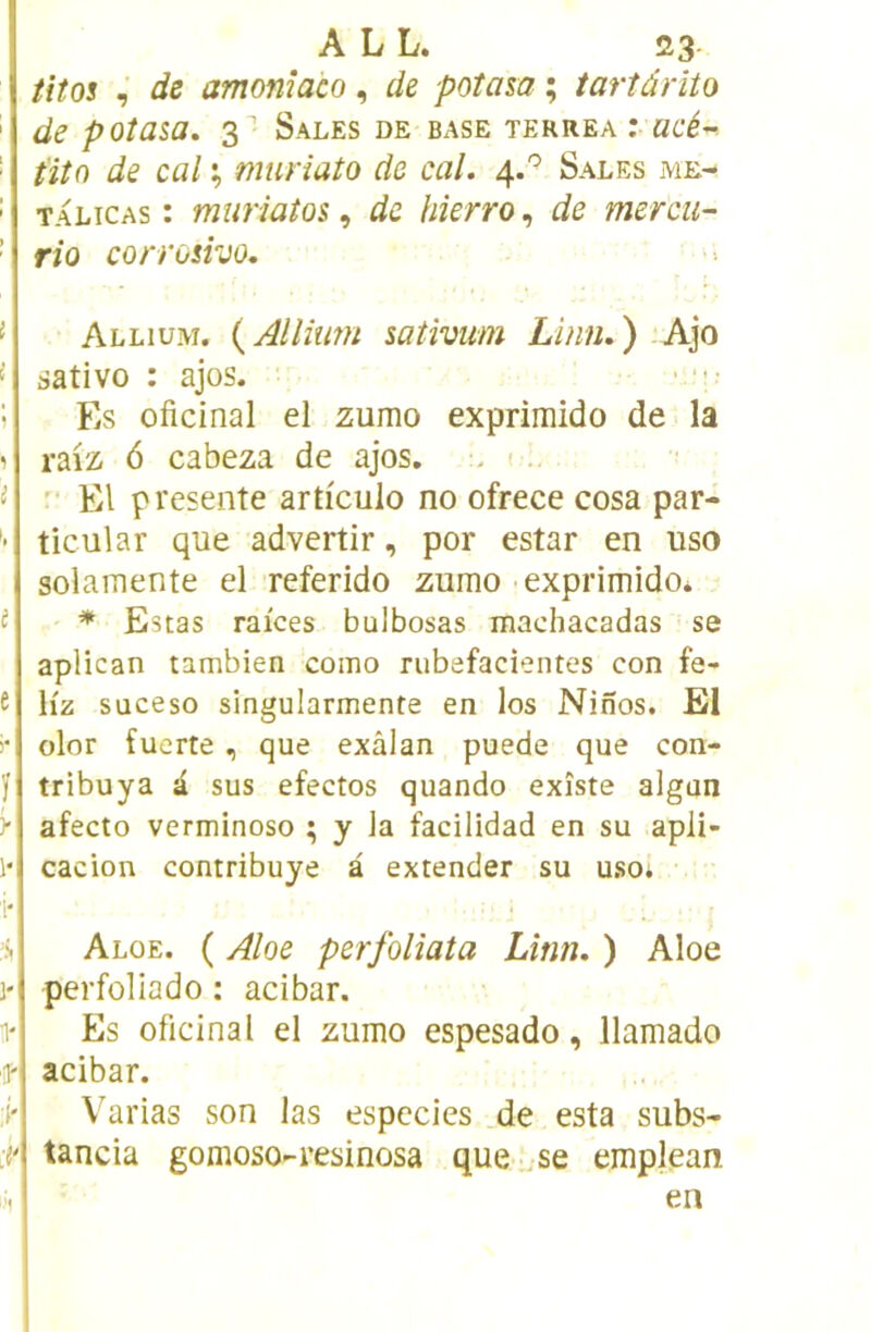 A L L. 23- titos de amoniaco, de poîasa ; iartârito de poîasa. 3“’ Sales de base terrea i acé-- t'itn de cal % muriato de cal. 4.'’ Sales me- talicas : muriatos, de bîerro, de mercu- rio corrosivo. Allium. {Alliîim sativum Linn.) Ajo sativo : ajos. Es oficinal el zumo expriraido de la rai'z 6 cabeza de ajos, - i .  El présente articule no ofrece cosa par- tie ul a r que advertir, por estar en uso solamente el referido zumo exprimido* * Estas raices bulbosas machacadas se aplican tambien como rubefacientes con fe- \iz süceso singularmente en los Ninos. El olor fuerte, que exâlan puede que con- tribuya i sus efectos quando existe algun afecto verminoso ; y la facilidad en su apli- cacion contribuye à extender su uso* Aloe. ( Aloe perfolîata Lmn. ) Aloe perfoliado : acibar. Es oficinal el zumo espesado, llamado acibar. Varias son las especies de esta subs- tancia gomoso-resinosa que ..se emplean en