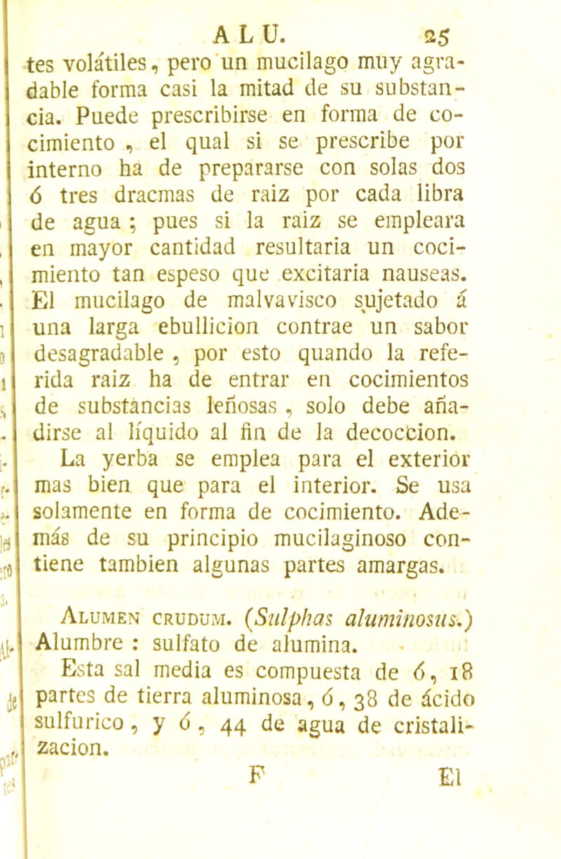 tes volatiles, pero'un mucilago miiy agra- dable forma casi la mitad de su substan- cia. Puede prescribirse en forma de co- cimiento , el quai si se prescribe por interno ha de prepararse con solas dos 6 très dracmas de raiz por cada libra de agua ; pues si la raiz se empleara en mayor cantidad resultaria un coci- miento tan espeso que excitaria nauseas. El mucilago de malvavisco sujetado a una larga ebullicion contrae un sabor desagradable , por esto quando la refe- rida raiz ha de entrai' en cocimientos de substàncias lehosas , solo debe aha- dirse al liquide al fin de la décoction. La yerba se emplea para el exterior mas bien que para el interior. Se usa solamente en forma de cocimiento. Ade- mas de su principio mucilaginoso con~ )| tiene tambien algunas partes amargas. Alumen crudu?/i. (Sulphas aluminosus.) Alumbre : sulfato de alumina. Esta sal media es compuesta de <5, 18 partes de tierra aluminosa, 6,38 de àcido sulfurico, y d, 44 de agua de cristali- zacion. P El r